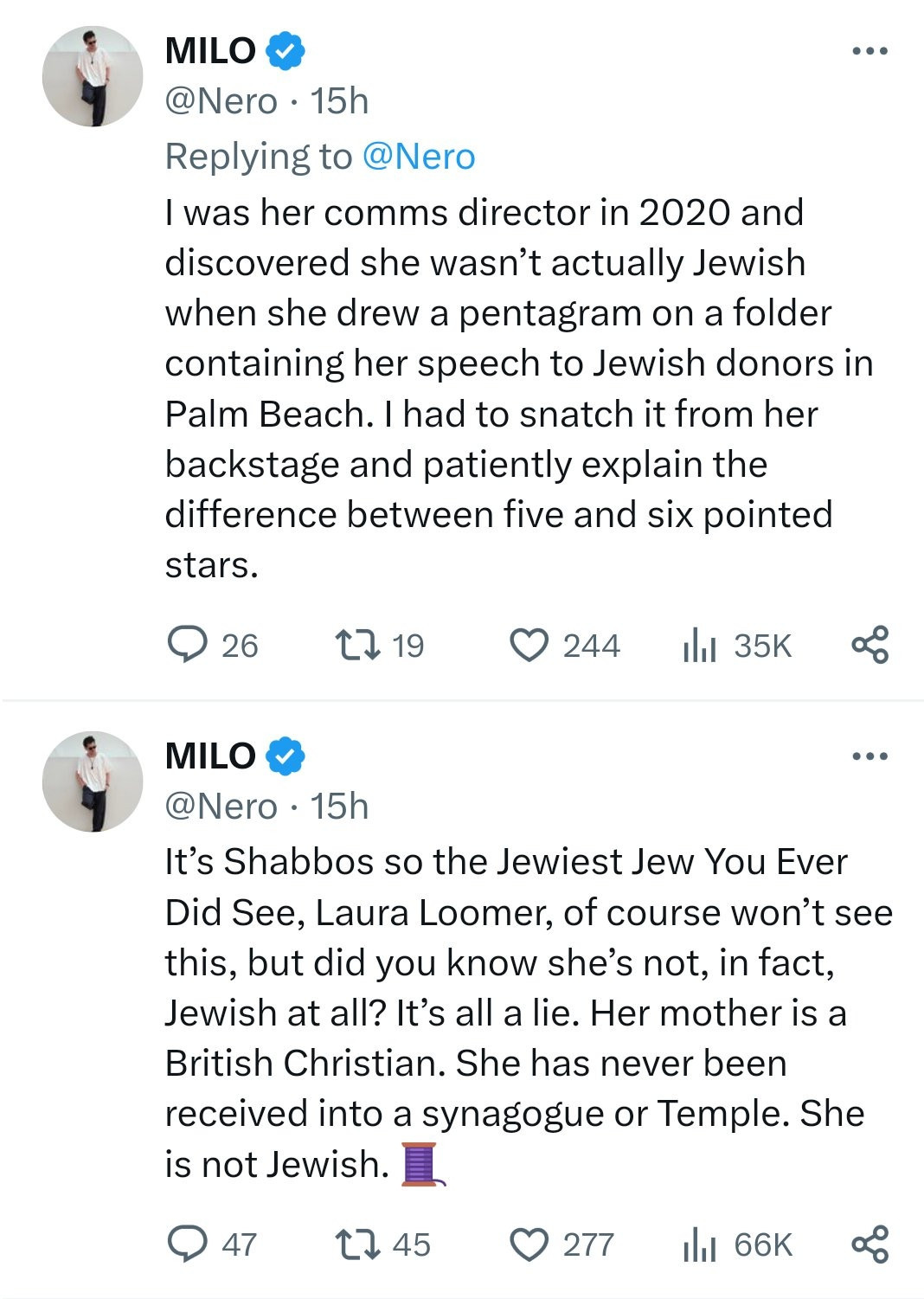MILO (Yiannopoulos) @Nero 15h Replying to @Nero I was her comms director in 2020 and discovered she wasn't actually Jewish when she drew a pentagram on a folder containing her speech to Jewish donors in Palm Beach. I had to snatch it from her backstage and patiently explain the difference between five and six pointed stars.

MILO @Nero
It's Shabbos so the Jewiest Jew You Ever Did See, Laura Loomer, of course won't see this, but did you know she's not, in fact, Jewish at all? It's all a lie. Her mother is a British Christian. She has never been received into a synagogue or Temple. She is not Jewish.