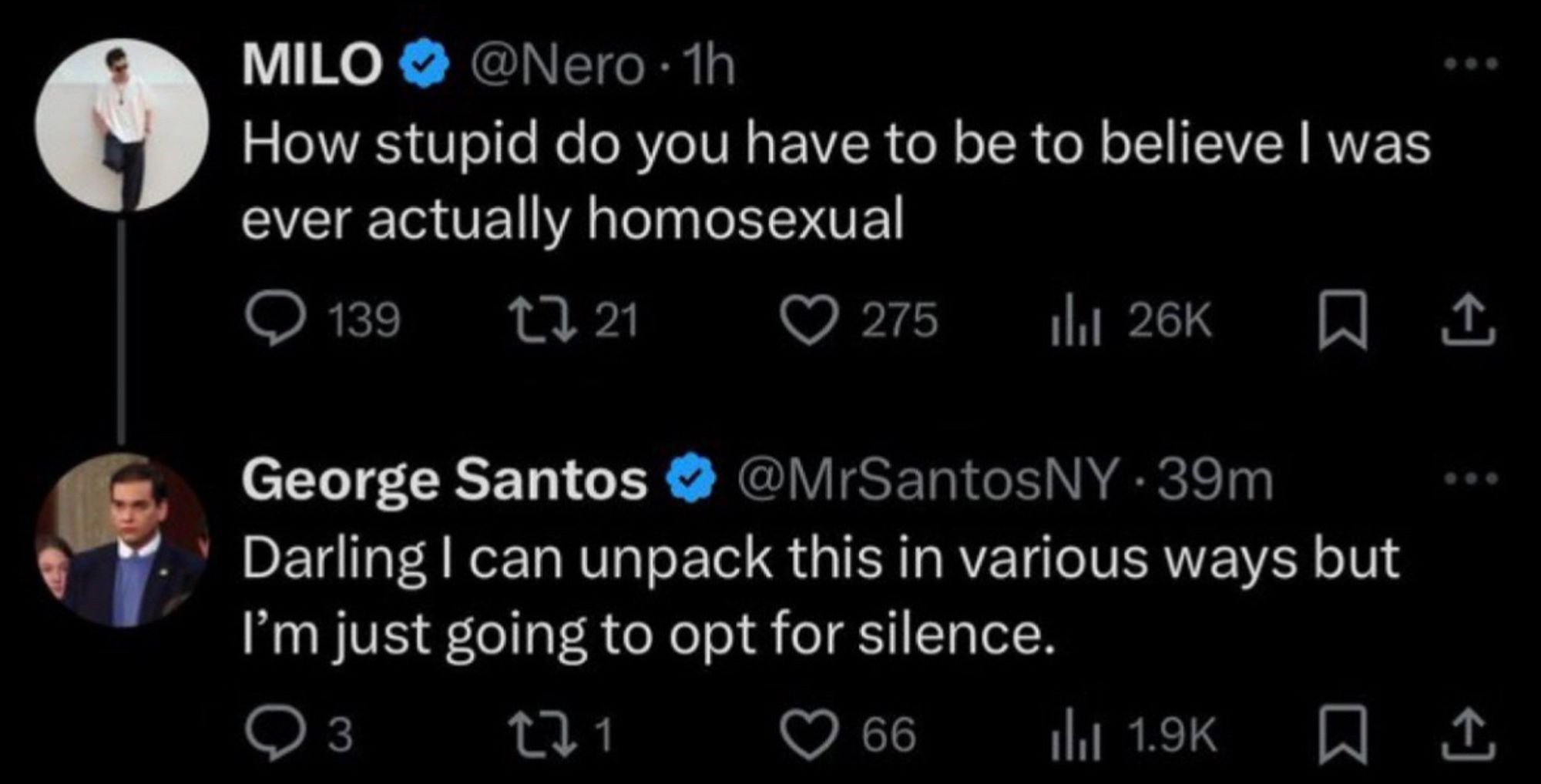 MILO
@Nero • 1h
How stupid do you have to be to believe I was ever actually homosexual

George Santos & @MrSantosNY • 39m
Darling I can unpack this in various ways but I'm just going to opt for silence.