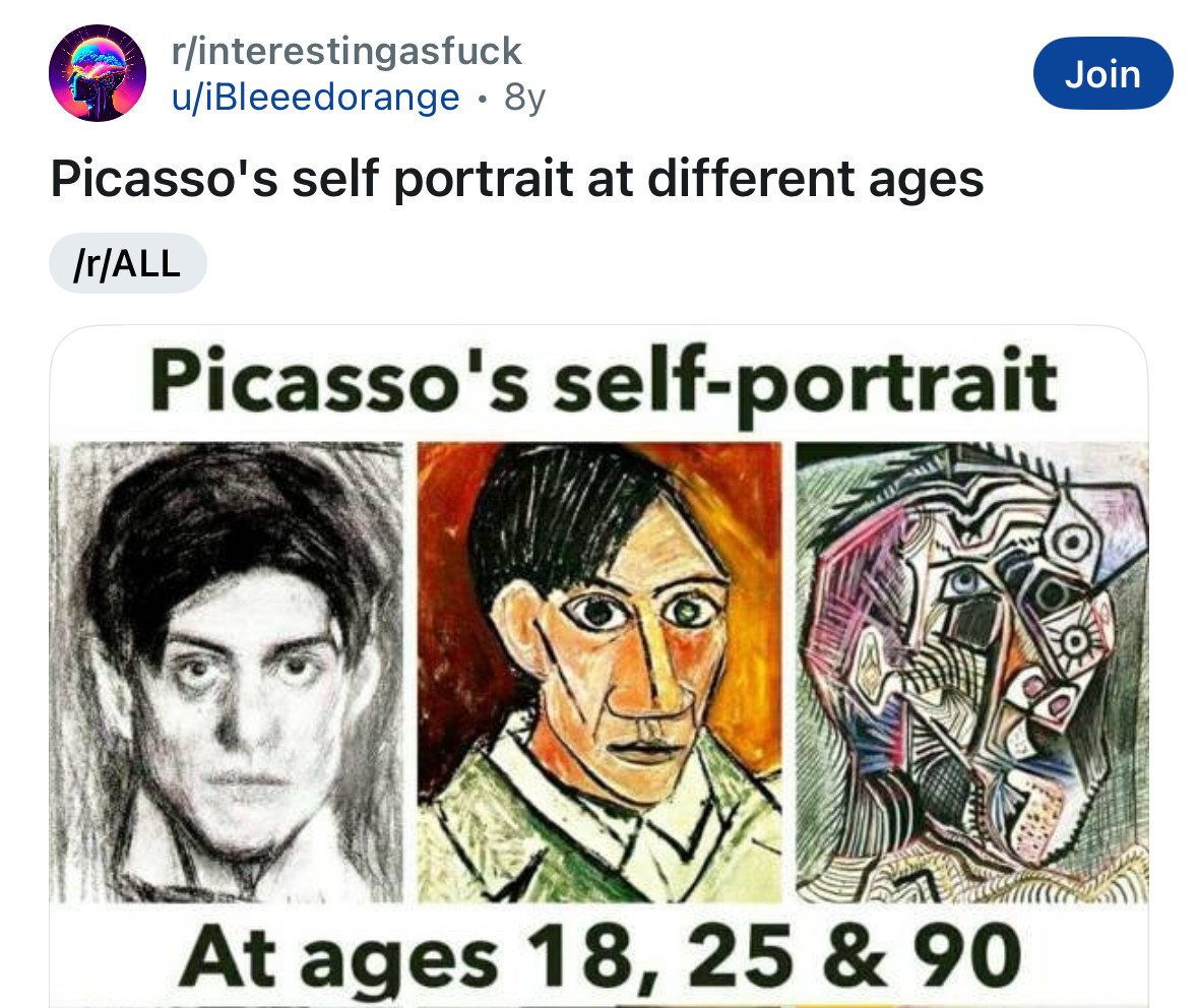 A Teddit post that shows Picasso’s self portraits at ages 18,25 and 90. The one from 18 years old is a black and white naturalistic drawing. The one from age 25 shows the influences of Cubism, but still recognizably a person. The one from age 90 is extremely abstracted and cubistic.