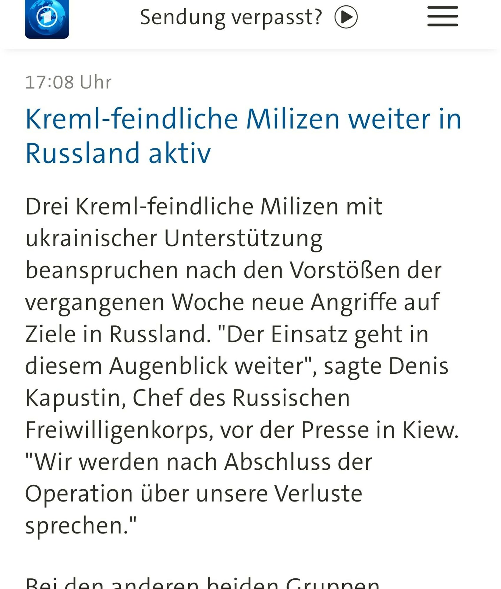 Screenshot: 
Kreml-feindliche Milizen weiter in Russland aktiv

Drei Kreml-feindliche Milizen mit ukrainischer Unterstützung beanspruchen nach den Vorstößen der vergangenen Woche neue Angriffe auf Ziele in Russland. "Der Einsatz geht in diesem Augenblick weiter", sagte Denis Kapustin, Chef des Russischen Freiwilligenkorps, vor der Presse in Kiew. "Wir werden nach Abschluss der Operation über unsere Verluste sprechen."