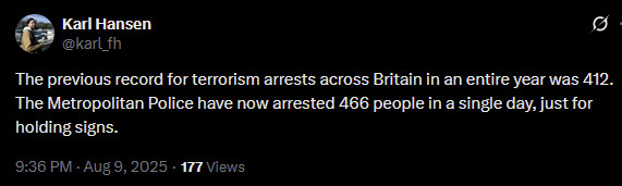 Karl Hansen
@karl_fh

The previous record for terrorism arrests across Britain in an entire year was 412. The Metropolitan Police have now arrested 466 people in a single day, just for holding signs.

9:36 PM · Aug 9, 2025

https://twitter.com/karl_fh/status/1954280695871725702