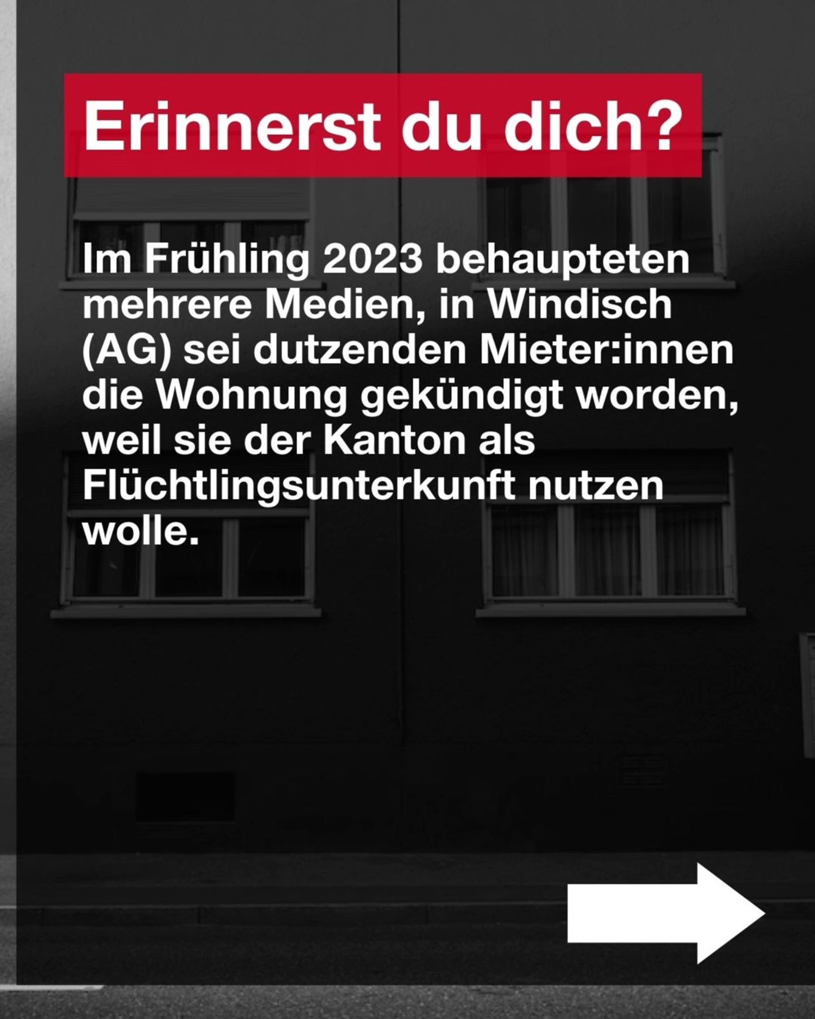 Erinnerst du dich? 

Im Frühling 2023 behaupteten mehrere Medien, in Windisch (AG) sei dutzenden Mieter:innen die Wohnung gekündigt worden, weil sie der Kanton als Flüchtlingsunterkunft nutzen wolle.