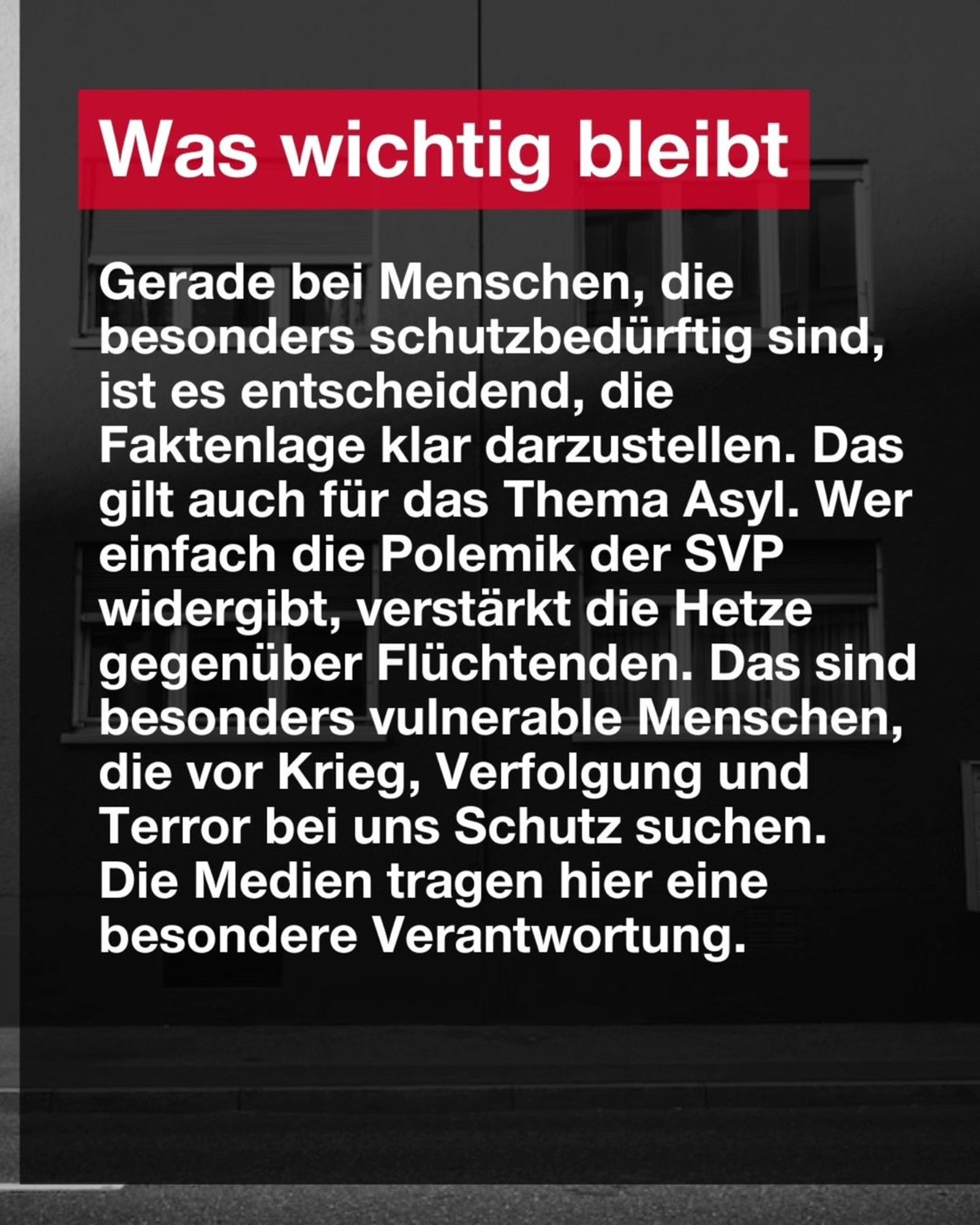 Was wichtig bleibt 

Gerade bei Menschen, die besonders schutzbedürftig sind, ist es entscheidend, die Faktenlage klar darzustellen. Das gilt auch für das Thema Asyl. Wer einfach die Polemik der SVP widergibt, verstärkt die Hetze gegenüber Flüchtenden. Das sind besonders vulnerable Menschen, die vor Krieg, Verfolgung und Terror bei uns Schutz suchen.
Die Medien tragen hier eine besondere Verantwortung.