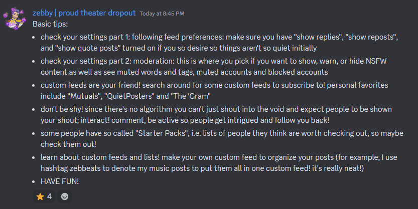 Basic tips:
- check your settings part 1: following feed preferences: make sure you have "show replies", "show reposts", and "show quote posts" turned on if you so desire so things aren't so quiet initially
- check your settings part 2: moderation: this is where you pick if you want to show, warn, or hide NSFW content as well as see muted words and tags, muted accounts and blocked accounts
- custom feeds are your friend! search around for some custom feeds to subscribe to! personal favorites include "Mutuals", "QuietPosters" and "The 'Gram"
- don't be shy! since there's no algorithm you can't just shout into the void and expect people to be shown your shout; interact! comment, be active so people get intrigued and follow you back!
- some people have so called "Starter Packs", i.e. lists of people they think are worth checking out, so maybe check them out!
- learn about custom feeds and lists! make your own custom feed to organize your posts (for example, I use hashtag zebbeats to denote my music posts to put them all in one custom feed! it's really neat!)
- HAVE FUN!