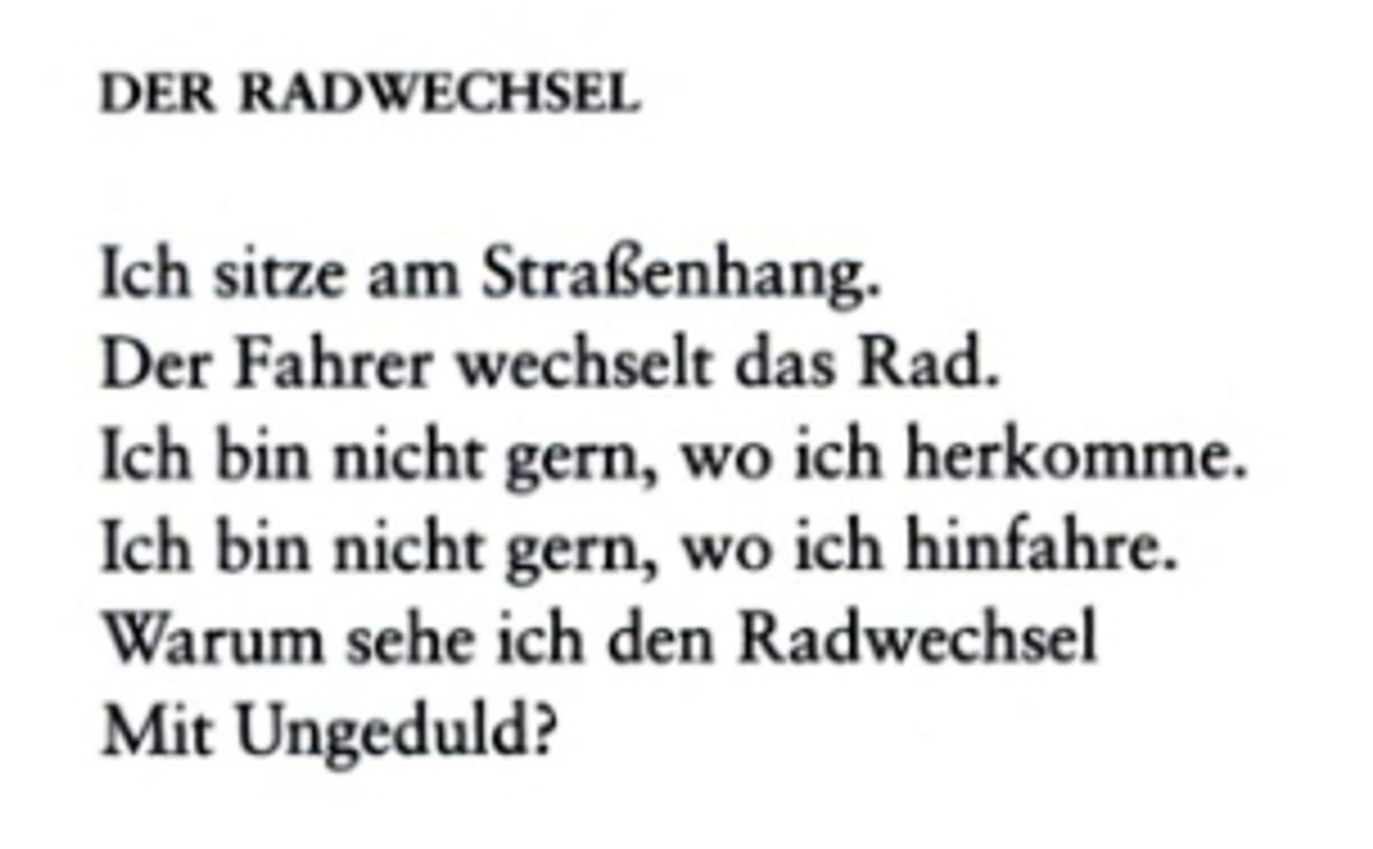 Der Radwechsel

Ich sitze am Straßenhang.
Der Fahrer wechselt das Rad.
Ich bin nicht gern, wo ich herkomme.
Ich bin nicht gern, wo ich hinfahre.
Warum sehe ich den Radwechsel
Mit Ungeduld?

Bertolt Brecht