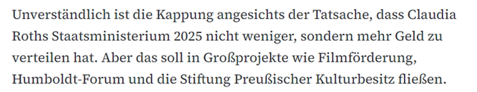 Unverständlich ist die Kappung angesichts der Tatsache, dass Claudia Roths Staatsministerium 2025 nicht weniger, sondern mehr Geld zu verteilen hat. Aber das soll in Großprojekte wie Filmförderung, Humboldt-Forum und die Stiftung Preußischer Kulturbesitz fließen.