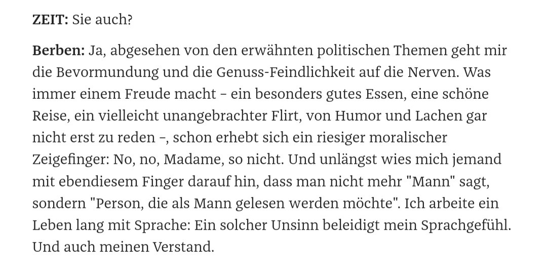 ZEIT: Sie auch?
Berben: Ja, abgesehen von den erwähnten politischen Themen geht mir die Bevormundung und die Genuss-Feindlichkeit auf die Nerven. Was immer einem Freude macht – ein besonders gutes Essen, eine schöne Reise, ein vielleicht unangebrachter Flirt, von Humor und Lachen gar nicht erst zu reden –, schon erhebt sich ein riesiger moralischer Zeigefinger: No, no, Madame, so nicht. Und unlängst wies mich jemand mit ebendiesem Finger darauf hin, dass man nicht mehr "Mann" sagt, sondern "Person, die als Mann gelesen werden möchte". Ich arbeite ein Leben lang mit Sprache: Ein solcher Unsinn beleidigt mein Sprachgefühl. Und auch meinen Verstand.