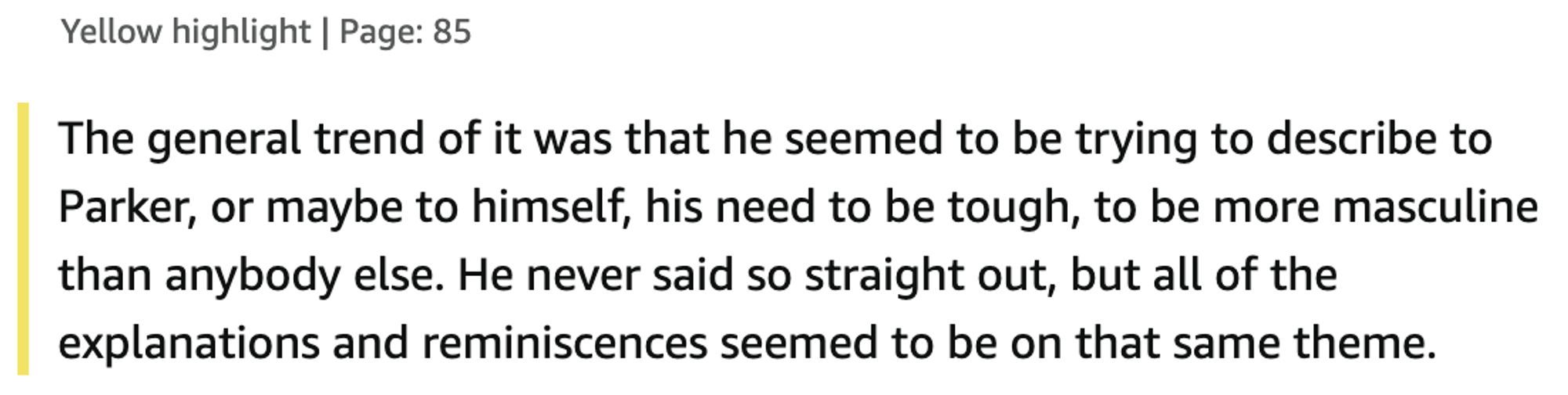 The general trend of it was that he seemed to be trying to describe to Parker, or maybe to himself, his need to be tough, to be more masculine than anybody else. He never said so straight out, but all of the explanations and reminiscences seemed to be on that same theme.