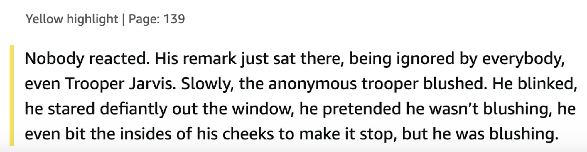 Nobody reacted. His remark just sat there, being ignored by everybody, even Trooper Jarvis. Slowly, the anonymous trooper blushed. He blinked, he stared defiantly out the window, he pretended he wasn’t blushing, he even bit the insides of his cheeks to make it stop, but he was blushing.