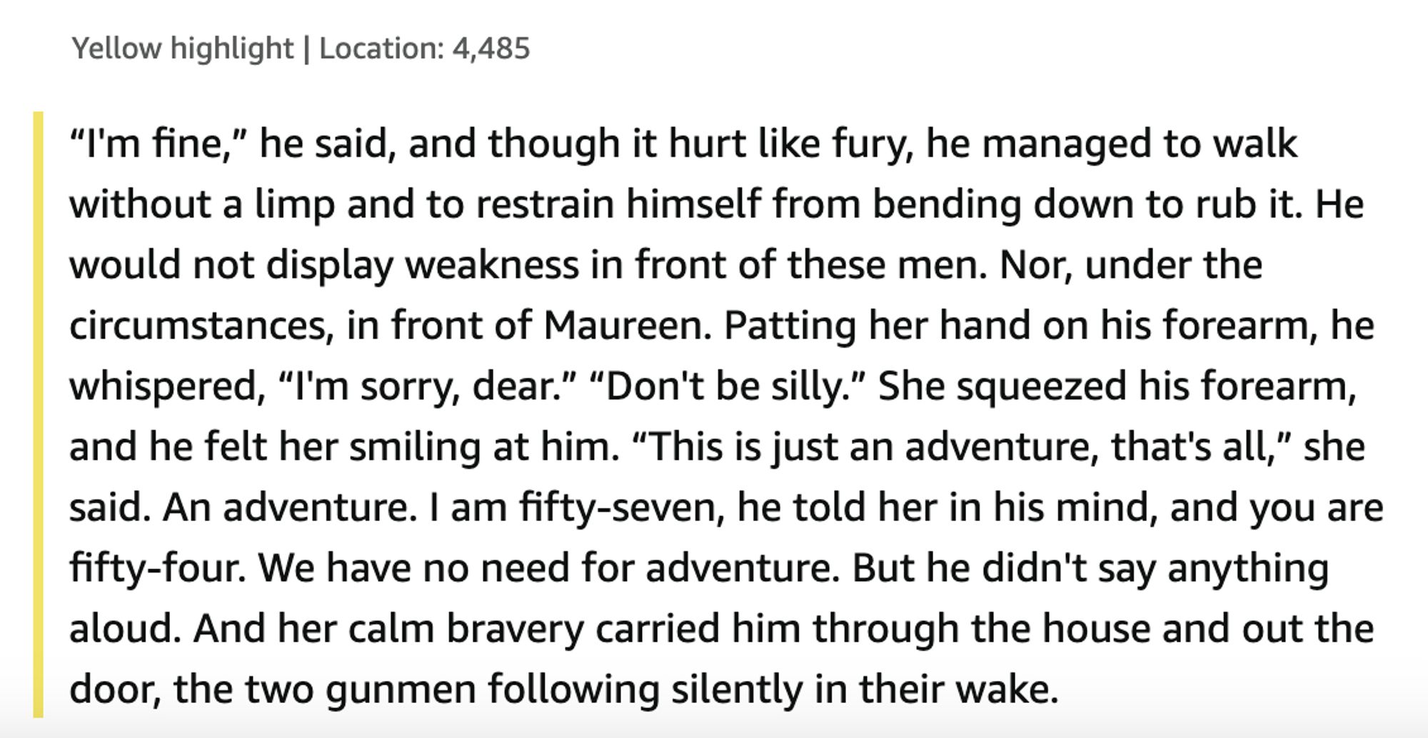 “I'm fine,” he said, and though it hurt like fury, he managed to walk without a limp and to restrain himself from bending down to rub it. He would not display weakness in front of these men. Nor, under the circumstances, in front of Maureen. Patting her hand on his forearm, he whispered, “I'm sorry, dear.”

“Don't be silly.” She squeezed his forearm, and he felt her smiling at him. “This is just an adventure, that's all,” she said.

An adventure. I am fifty-seven, he told her in his mind, and you are fifty-four. We have no need for adventure. But he didn't say anything aloud. And her calm bravery carried him through the house and out the door, the two gunmen following silently in their wake.