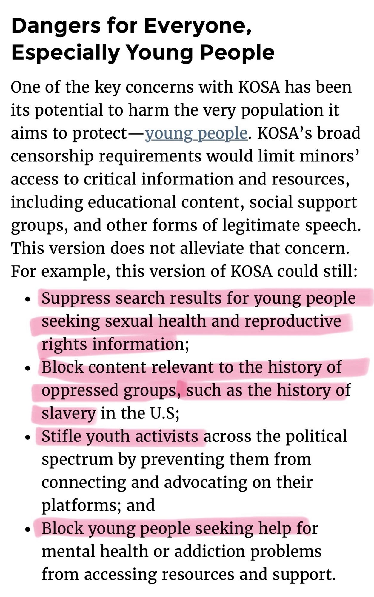 Dangers for Everyone, Especially Young People
One of the key concerns with KOSA has been its potential to harm the very population it aims to protect-young people. KOSA's broad censorship requirements would limit minors' access to critical information and resources, including educational content, social support groups, and other forms of legitimate speech.
This version does not alleviate that concern.
For example, this version of KOSA could still:
• Suppress search results for young people seeking sexual health and reproductive rights information;
• Block content relevant to the history of oppressed groups, such as the history of slavery in the U.S;
Stifle youth activists across the political spectrum by preventing them from connecting and advocating on their platforms; and
• Block young people seeking help for mental health or addiction problems from accessing resources and support.