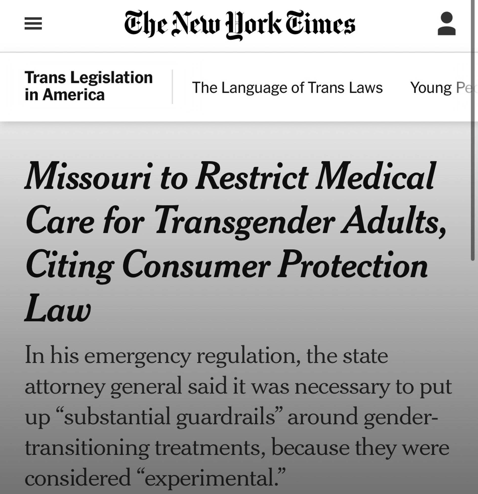 new york times headline. 

Missouri to Restrict Medical Care for Transgender Adults, Citing Consumer Protection
Law
In his emergency regulation, the state attorney general said it was necessary to put up "substantial guardrails" around gender-transitioning treatments, because they were considered "experimental."