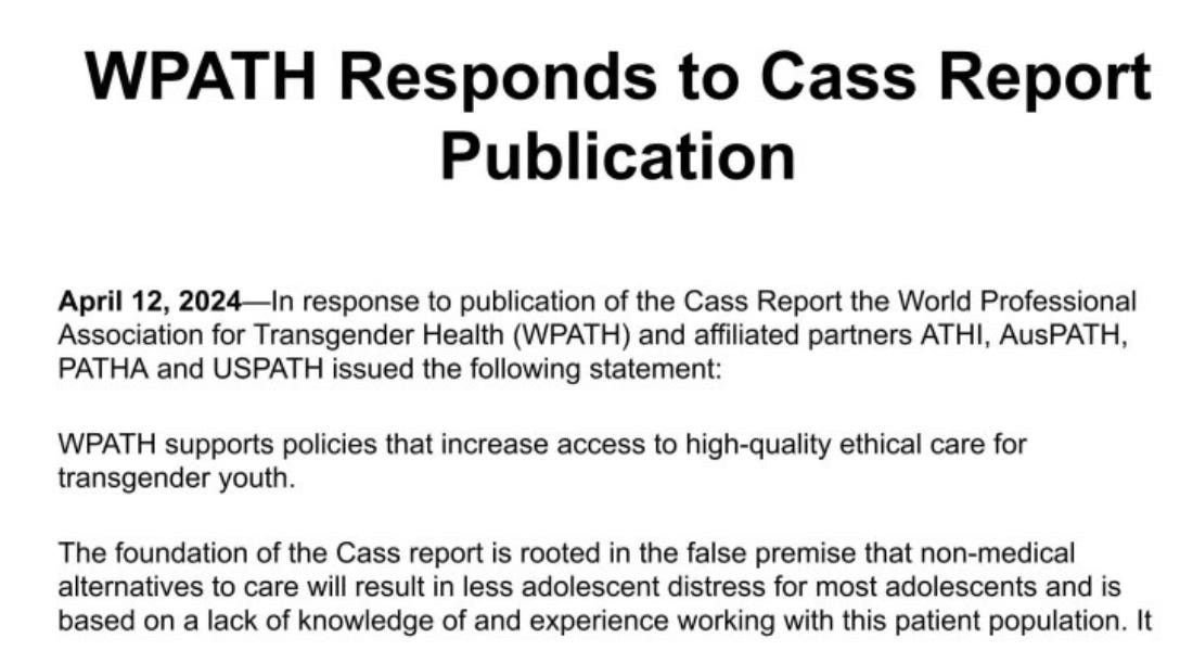 WPATH Responds to Cass Report
Publication
April 12, 2024-In response to publication of the Cass Report the World Professional Association for Transgender Health (WPATH) and affiliated partners ATHI, AusPATH, PATHA and USPATH issued the following statement:
WPATH supports policies that increase access to high-quality ethical care for transgender youth.
The foundation of the Cass report is rooted in the false premise that non-medical alternatives to care will result in less adolescent distress for most adolescents and is based on a lack of knowledge of and experience working with this patient population.