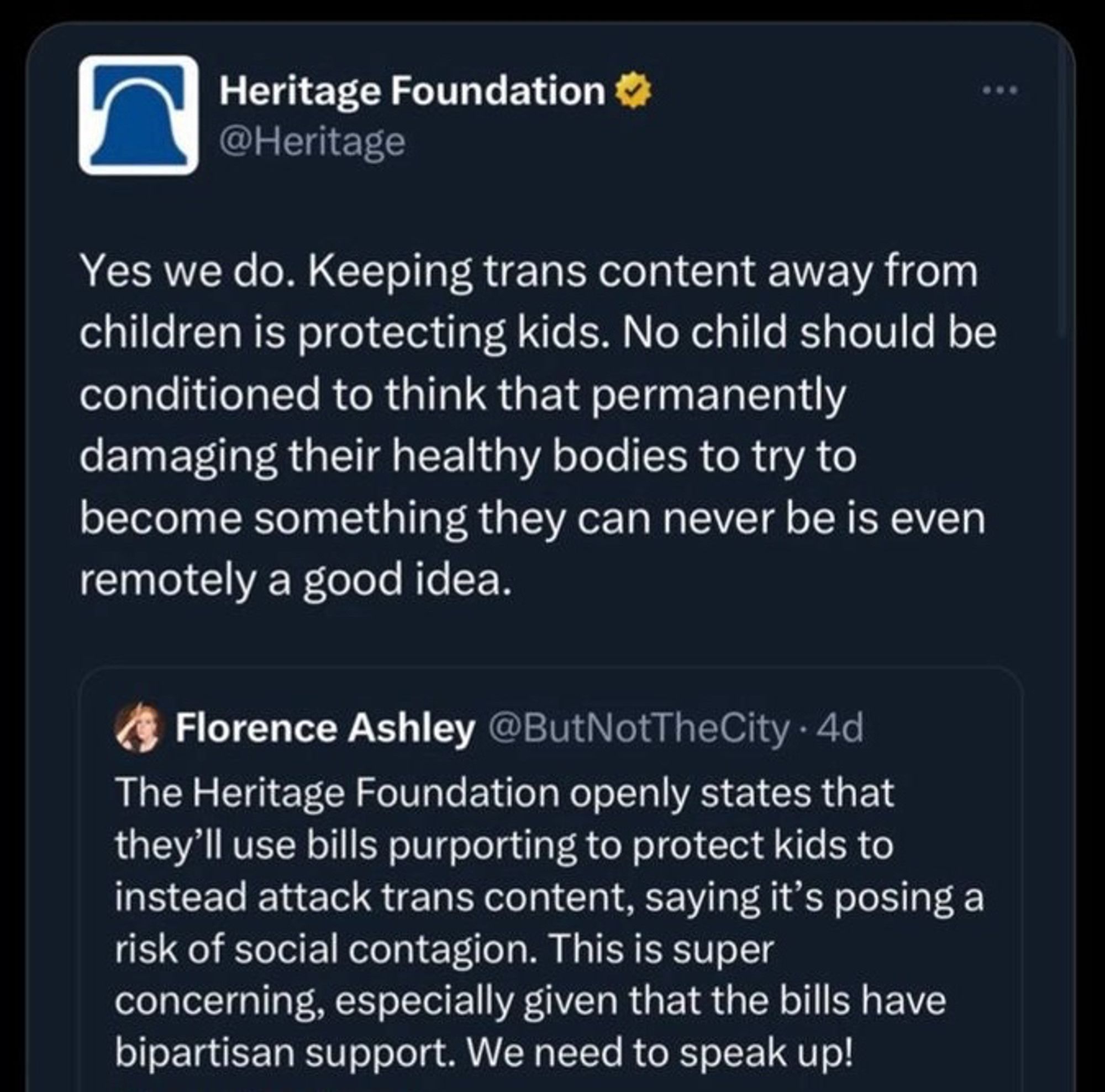 tweet from the heritage foundation quoting florence ashley:

florence - The Heritage Foundation openly states that they'll use bills purporting to protect kids to instead attack trans content, saying it's posing a risk of social contagion. This is super concerning, especially given that the bills have bipartisan support. We need to speak up!

heritage - Yes we do. Keeping trans content away from children is protecting kids. No child should be conditioned to think that permanently damaging their healthy bodies to try to become something they can never be is even remotely a good idea.