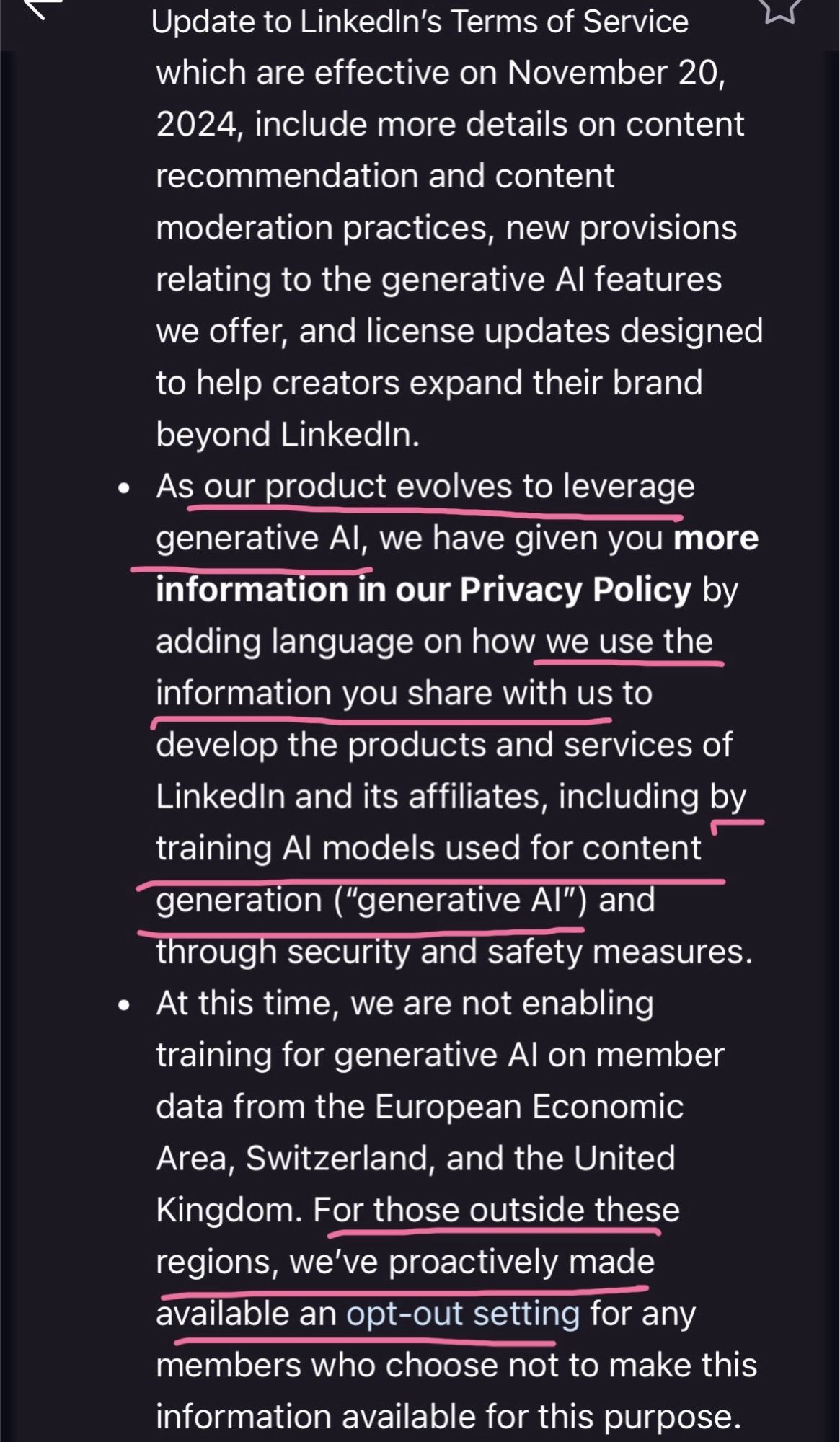 screenshot of an email:

Update to LinkedIn's Terms of Service which are effective on November 20, 2024, include more details on content recommendation and content moderation practices, new provisions relating to the generative Al features we offer, and license updates designed to help creators expand their brand beyond Linkedin.
• As our product evolves to leverage generative Al, we have given you more information in our Privacy Policy by adding language on how we use the information you share with us to develop the products and services of Linkedin and its affiliates, including by training Al models used for content generation ("generative Al") and through security and safety measures.
• At this time, we are not enabling training for generative Al on member data from the European Economic Area, Switzerland, and the United Kingdom. For those outside these regions, we've proactively made available an opt-out setting for any members who choose not to make this information available for