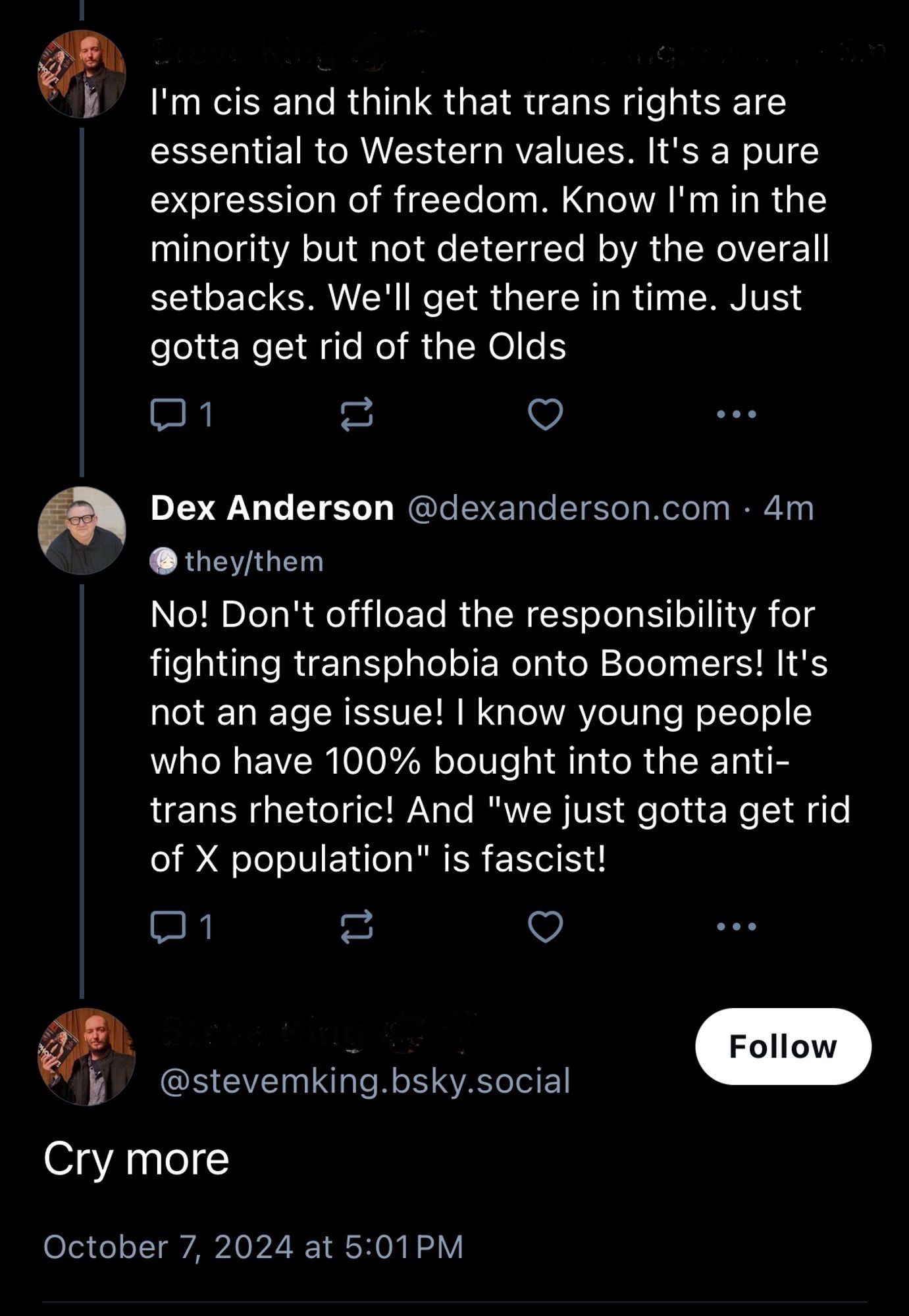 skeet from a guy: I'm cis and think that trans rights are essential to Western values. It's a pure expression of freedom. Know I'm in the minority but not deterred by the overall setbacks. We'll get there in time. Just gotta get rid of the Olds

reply from dex anderson: No! Don't offload the responsibility for fighting transphobia onto Boomers! It's not an age issue! I know young people who have 100% bought into the anti-trans rhetoric! And "we just gotta get rid of X population" is fascist!

reply from the guy: Cry more