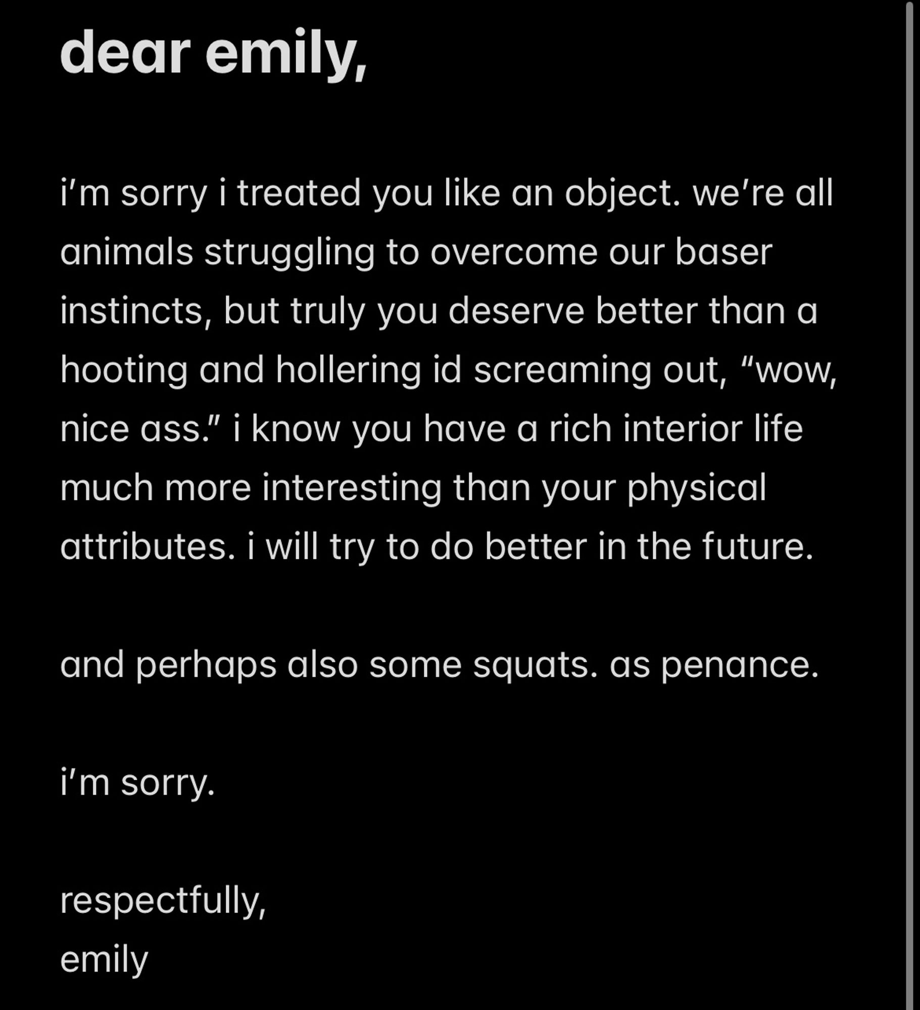 notes app apology. debatable sincerity. 

dear emily,
i'm sorry i treated you like an object. we're all animals struggling to overcome our baser instincts, but truly you deserve better than a hooting and hollering id screaming out, "wow, nice ass." i know you have a rich interior life much more interesting than your physical attributes. i will try to do better in the future.
and perhaps also some squats. as penance.
i'm sorry.
respectfully, emily