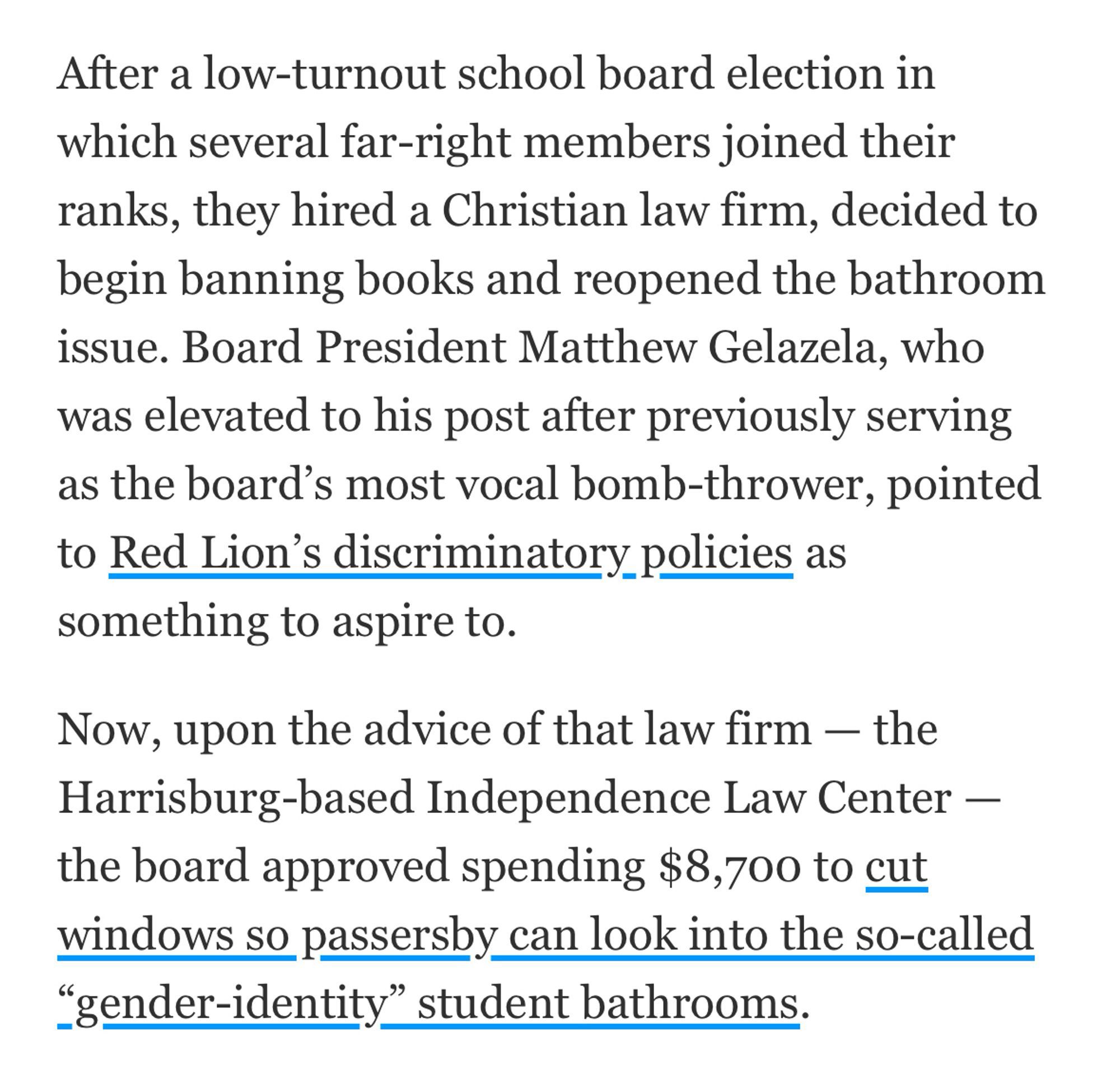 After a low-turnout school board election in which several far-right members joined their ranks, they hired a Christian law firm, decided to begin banning books and reopened the bathroom issue. Board President Matthew Gelazela, who was elevated to his post after previously serving as the board's most vocal bomb-thrower, pointed to Red Lion's discriminatory policies as something to aspire to.
Now, upon the advice of that law firm — the Harrisburg-based Independence Law Center - the board approved spending $8,700 to cut windows so passersby can look into the so-called
"gender-identity" student bathrooms.