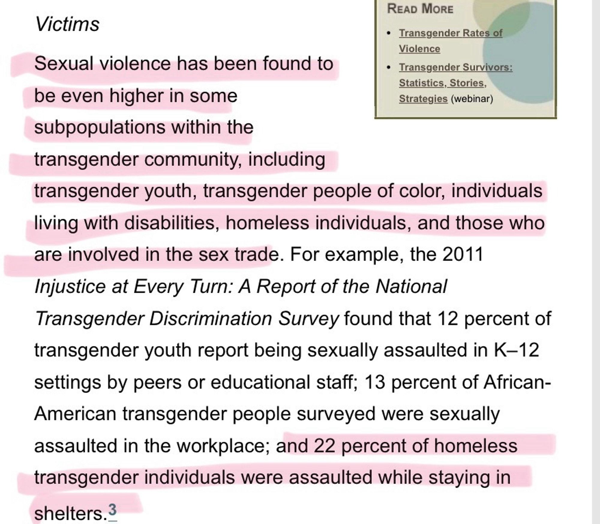 Sexual violence has been found to
• Transgender Survivors:
Statistics, Stories,
be even higher in some
Strategies (webinar)
subpopulations within the transgender community, including
transgender youth, transgender people of color, individuals living with disabilities, homeless individuals, and those who are involved in the sex trade. For example, the 2011
Injustice at Every Turn: A Report of the National Transgender Discrimination Survey found that 12 percent of transgender youth report being sexually assaulted in K-12 settings by peers or educational staff; 13 percent of African-American transgender people surveyed were sexually assaulted in the workplace; and 22 percent of homeless transgender individuals were assaulted while staying in
shelters.