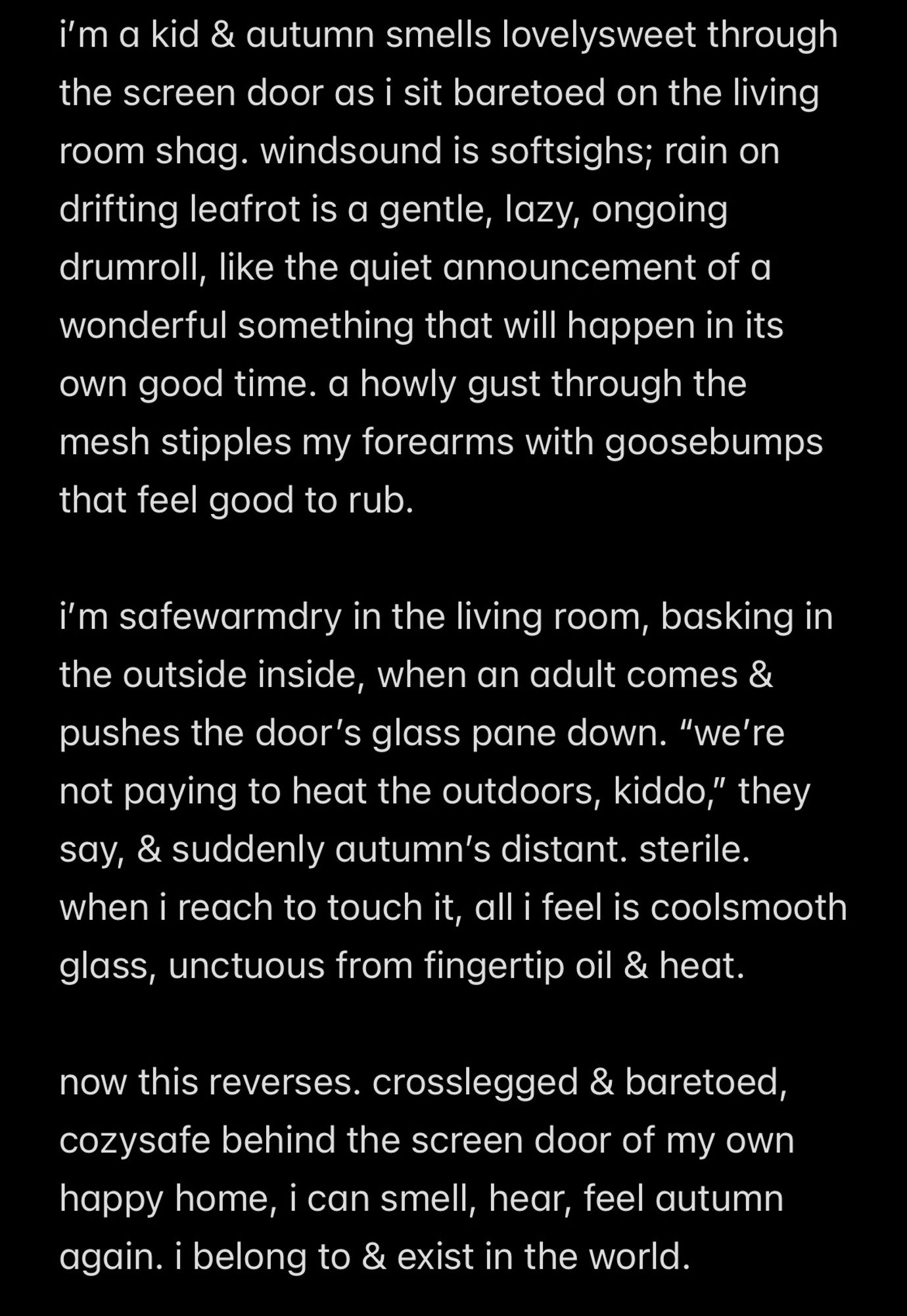 i’m a kid & autumn smells lovelysweet through the screen door as i sit baretoed on the living room shag. windsound is softsighs; rain on drifting leafrot is a gentle, lazy, ongoing drumroll, like the quiet announcement of a wonderful something that will happen in its own good time. a howly gust through the mesh stipples my forearms with goosebumps that feel good to rub. 

i’m safewarmdry in the living room, basking in the outside inside, when an adult comes & pushes the door’s glass pane down. “we’re not paying to heat the outdoors, kiddo,” they say, & suddenly autumn’s distant. sterile. when i reach to touch it, all i feel is coolsmooth glass, unctuous from fingertip oil & heat.

now this reverses. crosslegged & baretoed, cozysafe behind the screen door of my own happy home, i can smell, hear, feel autumn again. i belong to & exist in the world.