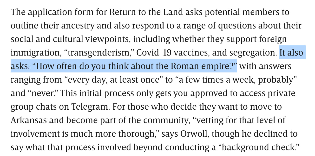 The application form for Return to the Land asks potential members to outline their ancestry and also respond to a range of questions about their social and cultural viewpoints, including whether they support foreign immigration, “transgenderism,” Covid-19 vaccines, and segregation. It also asks: “How often do you think about the Roman empire?” with answers ranging from “every day, at least once” to “a few times a week, probably” and “never.” This initial process only gets you approved to access private group chats on Telegram. For those who decide they want to move to Arkansas and become part of the community, “vetting for that level of involvement is much more thorough,” says Orwoll, though he declined to say what that process involved beyond conducting a “background check.”

One sentence is highlighted: It also asks: “How often do you think about the Roman empire?”