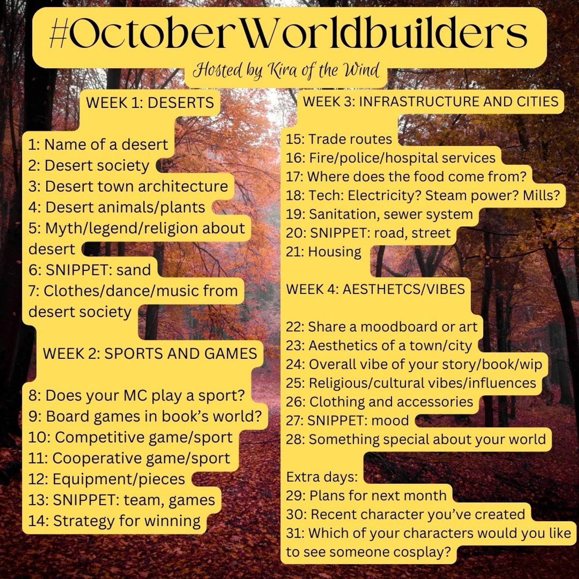 #OctoberWorldbuilders
Hosted by Kira of the Wind
WEEK 1: DESERTS
1: Name of a desert
2: Desert society
3: Desert town architecture
4: Desert animals/plants
5: Myth/legend/religion about desert
6: SNIPPET: sand
7: Clothes/dance/music from desert society
WEEK 2: SPORTS AND GAMES
8: Does your MC play a sport?
9: Board games in book's world?
10: Competitive game/sport
11: Cooperative game/sport
12: Equipment/pieces
13: SNIPPET: team, games
14: Strategy for winning
WEEK 3: INFRASTRUCTURE AND CITIES
15: Trade routes
16: Fire/police/hospital services
17: Where does the food come from?
18: Tech: Electricity? Steam power? Mills?
19: Sanitation, sewer system
20: SNIPPET: road, street
21: Housing
WEEK 4: AESTHETICS/VIBES
22: Share a moodboard or art
23: Aesthetics of a town/city
24: Overall vibe of your story/book/wip
25: Religious/cultural vibes/influences
26: Clothing and accessories
27: SNIPPET: mood
28: Something special about your world
Extra days don't fit.