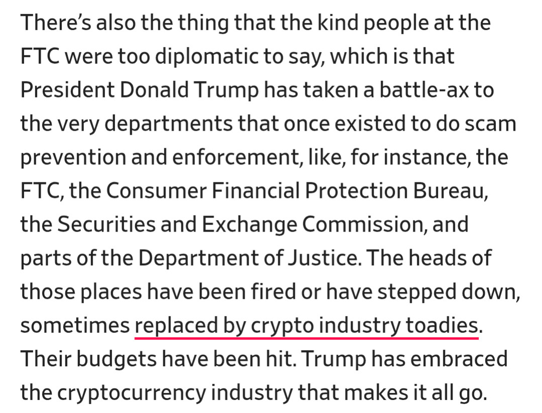 There’s also the thing that the kind people at the FTC were too diplomatic to say, which is that President Donald Trump has taken a battle-ax to the very departments that once existed to do scam prevention and enforcement, like, for instance, the FTC, the Consumer Financial Protection Bureau, the Securities and Exchange Commission, and parts of the Department of Justice. The heads of those places have been fired or have stepped down, sometimes replaced by crypto industry toadies. Their budgets have been hit. Trump has embraced the cryptocurrency industry that makes it all go.