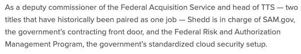 As a deputy commissioner of the Federal Acquisition Service and head of TTS — two titles that have historically been paired as one job — Shedd is in charge of SAM.gov, the government’s contracting front door, and the Federal Risk and Authorization Management Program, the government’s standardized cloud security setup.
