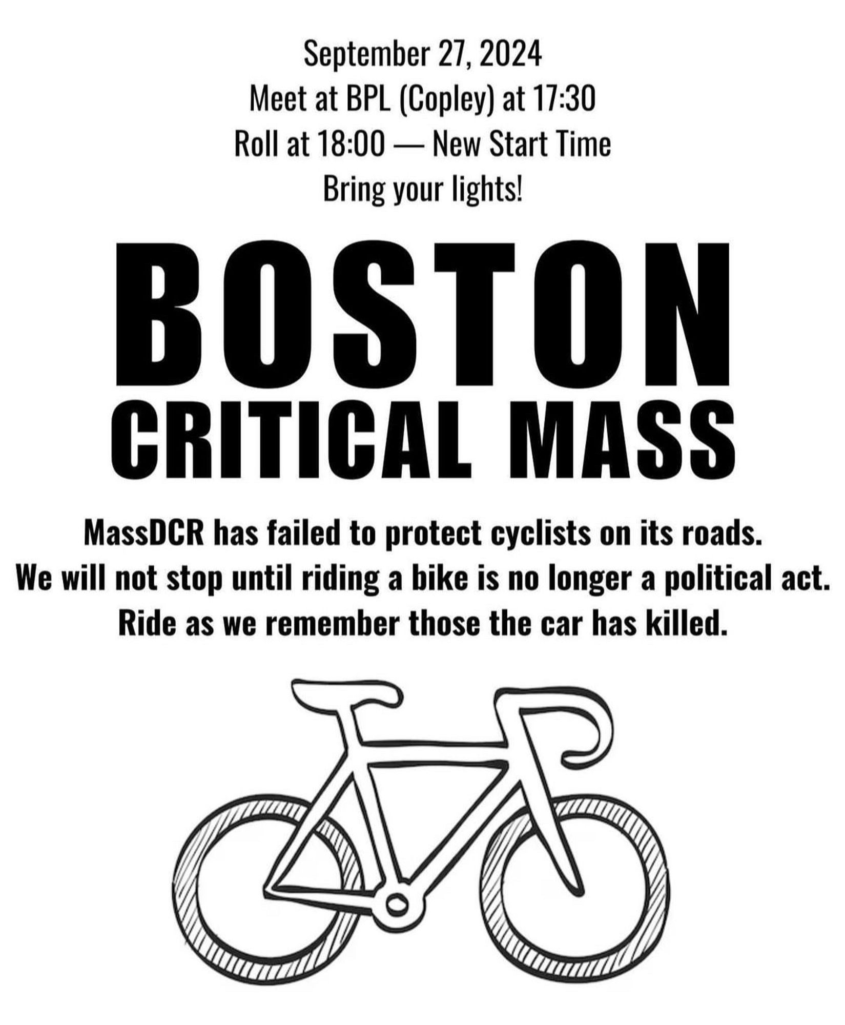 September 27, 2024
Meet at BPL (Copley) at 17:30
Roll at 18:00 - New Start Time
Bring your lights!
BOSTON
CRITICAL MASS
MassDCR has failed to protect cyclists on its roads.
We will not stop until riding a bike is no longer a political act.
Ride as we remember those the car has killed.