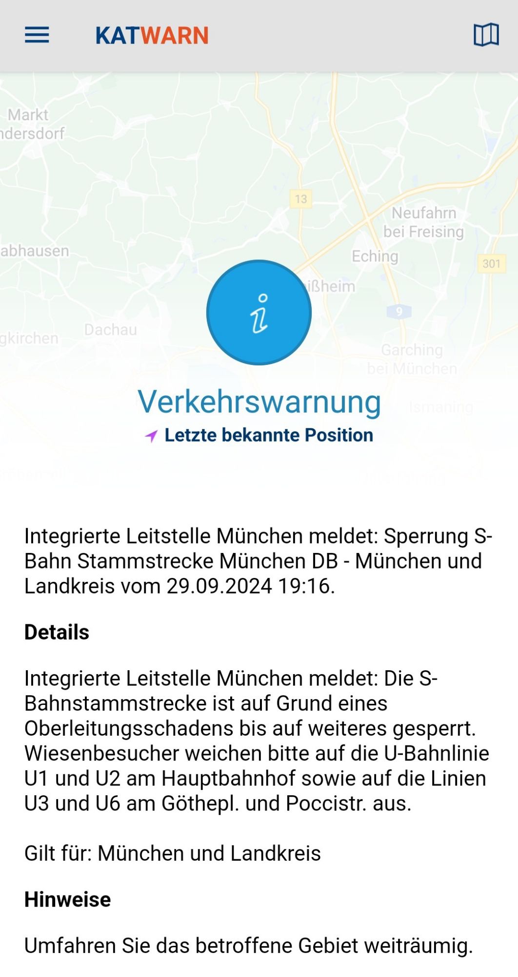 Text in der Katwarn-App:
„Integrierte Leitstelle München meldet: Sperrung S-Bahn Stammstrecke München DB - München und Landkreis vom 29.09.2024 19:16.
Details

Integrierte Leitstelle München meldet: Die S-Bahnstammstrecke ist auf Grund eines Oberleitungsschadens bis auf weiteres gesperrt. Wiesenbesucher weichen bitte auf die U-Bahnlinie U1 und U2 am Hauptbahnhof sowie auf die Linien U3 und U6 am Göthepl. und Poccistr. aus.

Gilt für: München und Landkreis

Hinweise

Umfahren Sie das betroffene Gebiet weiträumig“