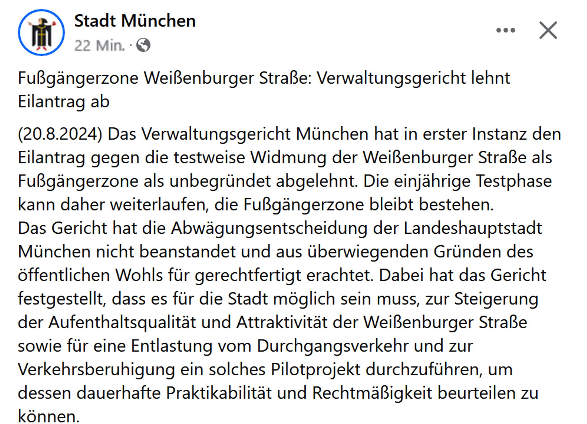 Screenshot FB-Eintrag Stadt München:
„Fußgängerzone Weißenburger Straße: Verwaltungsgericht lehnt Eilantrag ab
(20.8.2024) Das Verwaltungsgericht München hat in erster Instanz den Eilantrag gegen die testweise Widmung der Weißenburger Straße als Fußgängerzone als unbegründet abgelehnt. Die einjährige Testphase kann daher weiterlaufen, die Fußgängerzone bleibt bestehen. 
Das Gericht hat die Abwägungsentscheidung der Landeshauptstadt München nicht beanstandet und aus überwiegenden Gründen des öffentlichen Wohls für gerechtfertigt erachtet. Dabei hat das Gericht festgestellt, dass es für die Stadt möglich sein muss, zur Steigerung der Aufenthaltsqualität und Attraktivität der Weißenburger Straße sowie für eine Entlastung vom Durchgangsverkehr und zur Verkehrsberuhigung ein solches Pilotprojekt durchzuführen, um dessen dauerhafte Praktikabilität und Rechtmäßigkeit beurteilen zu können.“