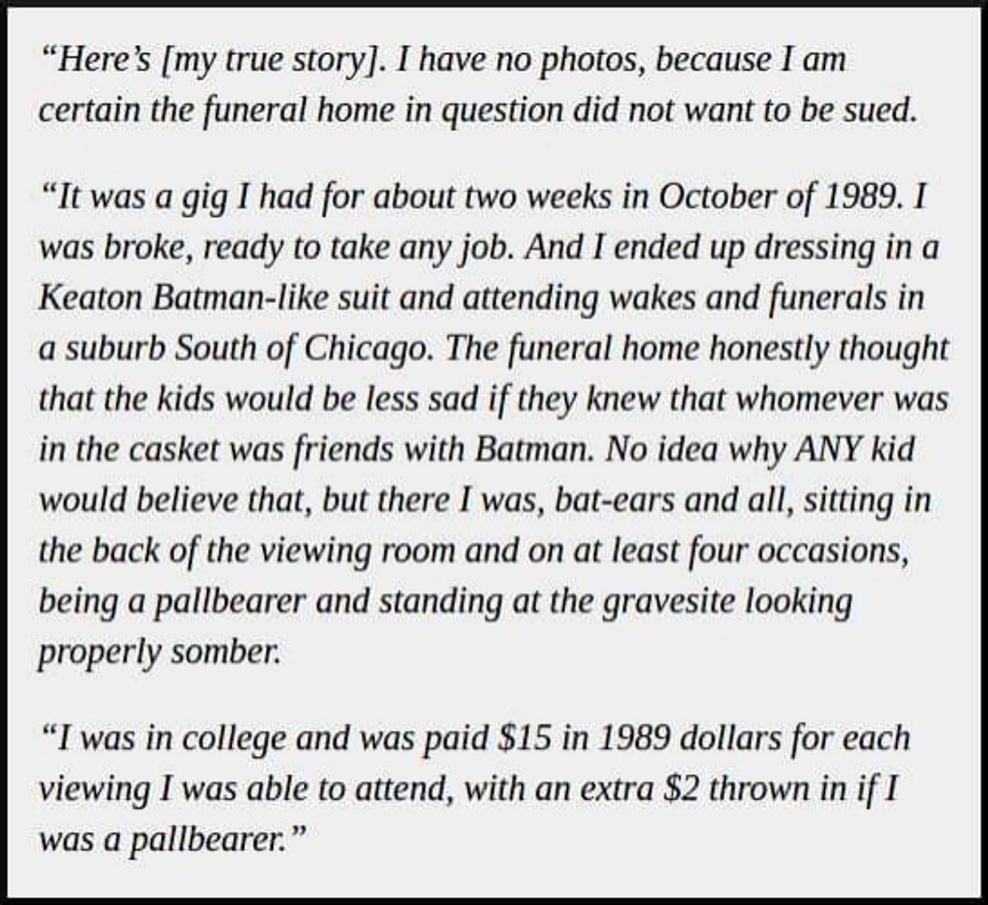 "Here's [my true story]. I have no photos, because I am certain the funeral home in question did not want to be sued.

"It was a gig I had for about two weeks in October of 1989. I was broke, ready to take any job. And I ended up dressing in a Keaton Batman-like suit and attending wakes and funerals in a suburb South of Chicago. The funeral home honestly thought that the kids would be less sad if they knew that whomever was in the casket was friends with Batman. No idea why ANY kid would believe that, but there I was, bat-ears and all, sitting in the back of the viewing room and on at least four occasions, being a pallbearer and standing at the gravesite looking properly somber.

"I was in college and was paid $15 in 1989 dollars for each viewing I was able to attend, with an extra $2 thrown in if I was a pallbearer."