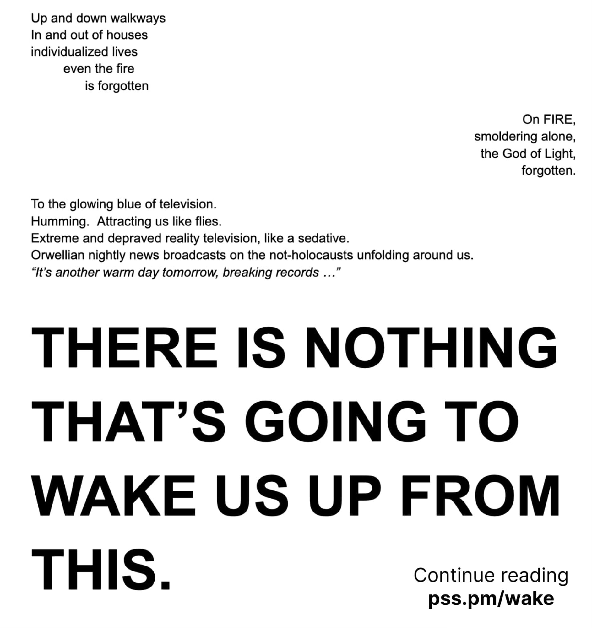 A picture of a page, that says:

Up and down walkways
In and out of houses
individualized lives
      even the fire
           is forgotten

(a stanza of text right justified)

On FIRE,
smoldering alone,
the God of Light, 
forgotten.

(back to left justified)

To the glowing blue of television.
Humming.  Attracting us like flies.
Extreme and depraved reality television, like a sedative.
Orwellian nightly news broadcasts on the not-holocausts unfolding around us.
*"It's another warm day tomorrow, breaking records ..."*

In extra-large bold text that takes up half the page:

THERE IS NOTHING
THAT'S GOING TO 
WAKE US UP FROM 
THIS.

In the bottom-right corner of the image, text says "Continue reading"

pss.pm/wake