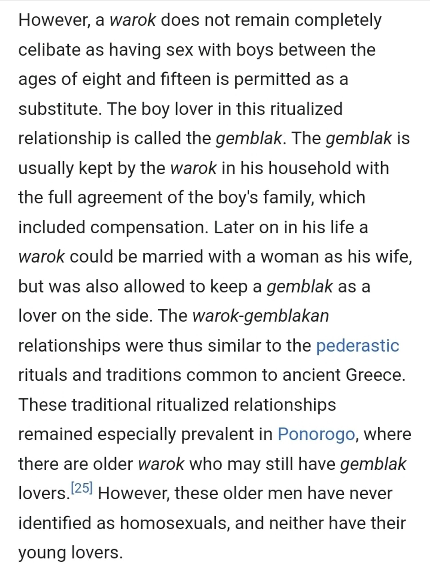 However, a warok does not remain completely celibate as having sex with boys between the ages of eight and fifteen is permitted as a substitute. The boy lover in this ritualized relationship is called the gemblak. The gemblak is usually kept by the warok in his household with the full agreement of the boy's family, which included compensation. Later on in his life a warok could be married with a woman as his wife, but was also allowed to keep a gemblak as a lover on the side. The warok-gemblakan relationships were thus similar to the pederastic rituals and traditions common to ancient Greece. These traditional ritualized relationships remained especially prevalent in Ponorogo, where there are older warok who may still have gemblak lovers.[25] However, these older men have never identified as homosexuals, and neither have their young lovers.