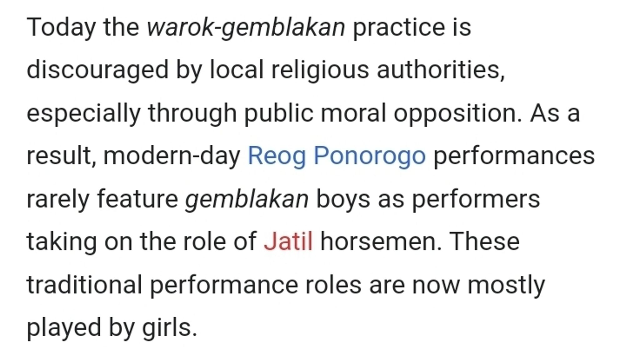 Today the warok-gemblakan practice is discouraged by local religious authorities, especially through public moral opposition. As a result, modern-day Reog Ponorogo performances rarely feature gemblakan boys as performers taking on the role of Jatil horsemen. These traditional performance roles are now mostly played by girls.