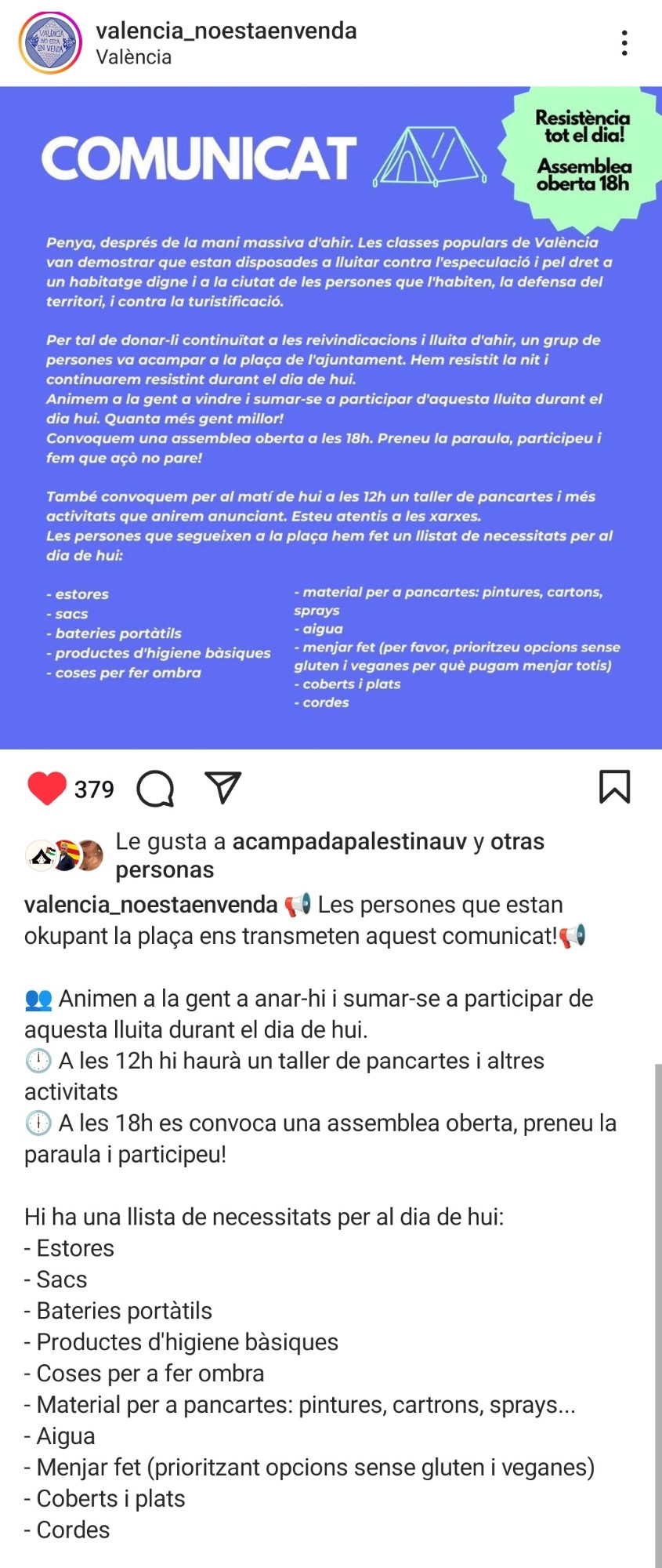 La imagen muestra un comunicado en valenciano del grupo "valencia_noestaenvenda" en Instagram. El mensaje informa sobre una continuación de las reivindicaciones después de una manifestación, convocando a la gente a acampar en la Plaza del Ayuntamiento de Valencia. El objetivo es luchar contra la especulación inmobiliaria, defender el derecho a una vivienda digna y resistir la turistificación.

La imagen es un comunicado en catalán dirigido a la comunidad. En él, se hace un llamado a continuar con las reivindicaciones tras una manifestación masiva en València. El mensaje destaca la lucha contra la especulación, la defensa del derecho a una vivienda digna, la protección del territorio y la oposición a la turistificación.

Se menciona que un grupo de personas ha acampado en la plaza del ayuntamiento y han resistido durante la noche, convocando a más gente a unirse durante el día. También se anuncia una asamblea abierta a las 18 horas y un taller de pancartas a las 12 horas, junto con una lista de materiales necesarios como estores, sacos, agua, comida (priorizando opciones veganas y sin gluten), entre otros.

El llamado es a la participación activa y la continuación de la resistencia.


El comunicado también anuncia una asamblea abierta a las 18:00 y un taller de pancartas a las 12:00, e incluye una lista de necesidades para quienes están en la plaza, como esteras, sacos, baterías portátiles, productos de higiene, agua y comida, entre otros.