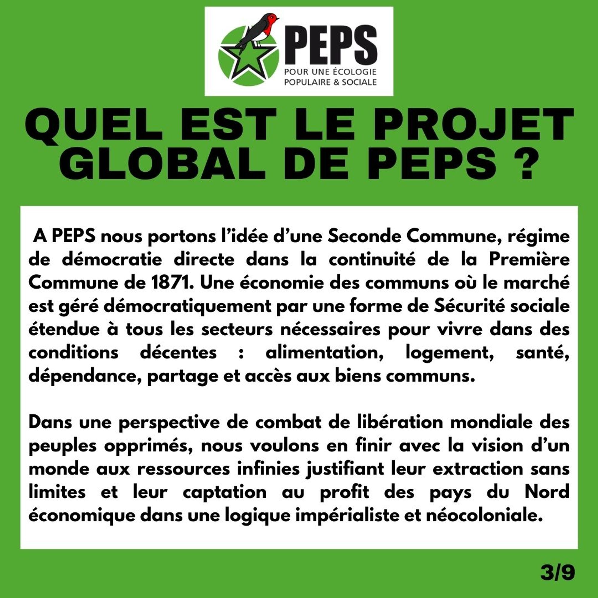 Titre : Quel est le projet global de PEPS ? 

A PEPS nous portons l’idée d’une Seconde Commune, régime de démocratie directe dans la continuité de la Première Commune de 1871. Une économie des communs où le marché est géré démocratiquement par une forme de Sécurité sociale étendue à tous les secteurs nécessaires pour vivre dans des conditions décentes : alimentation, logement, santé, dépendance, partage et accès aux biens communs. 

Dans une perspective de combat de libération mondiale des peuples opprimés, nous voulons en finir avec la vision d’un monde aux ressources infinies justifiant leur extraction sans limites et leur captation au profit des pays du Nord économique dans une logique impérialiste et néocoloniale.