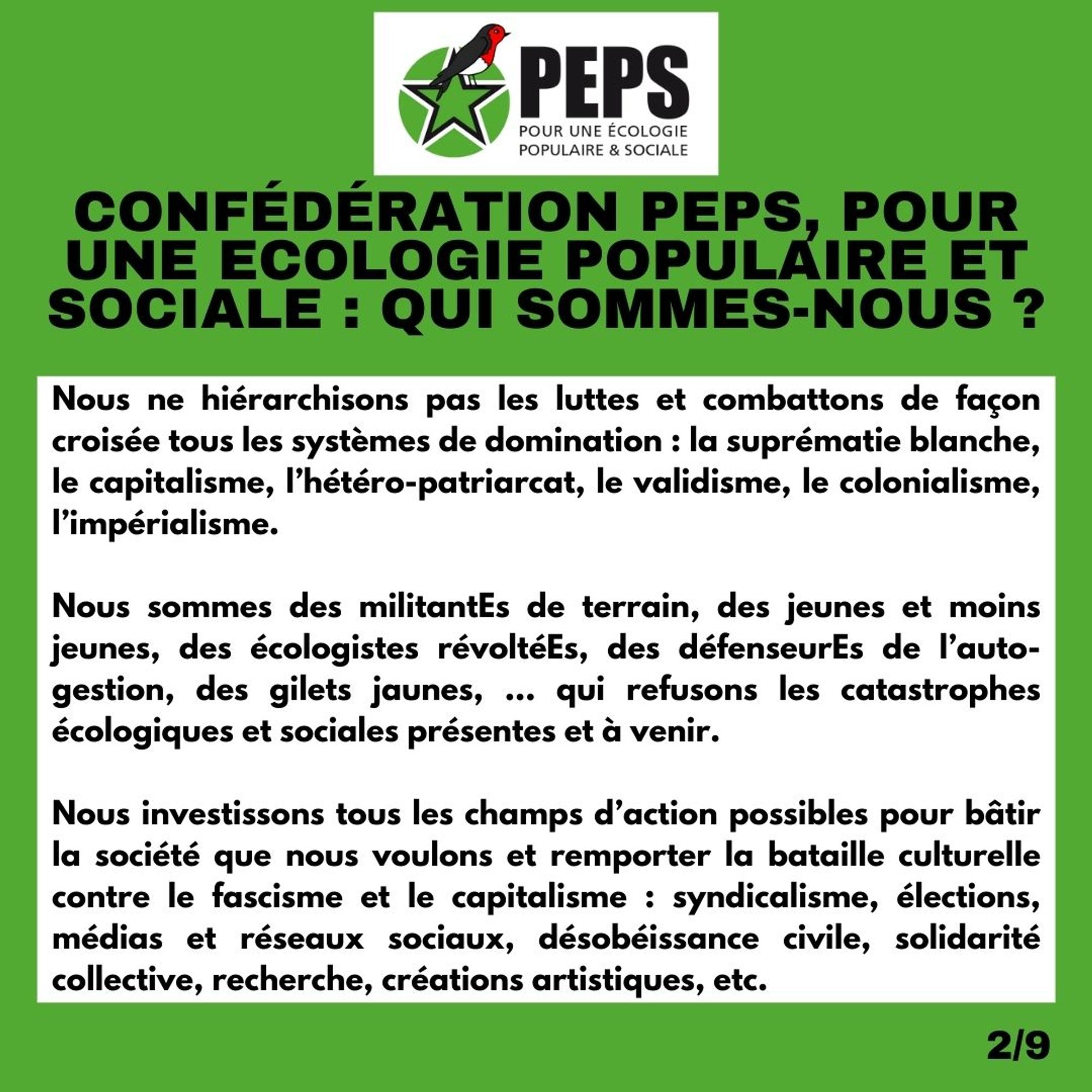 Titre : Confédération PEPS, Pour une Ecologie Populaire et Sociale : qui sommes-nous ?

Nous ne hiérarchisons pas les luttes et combattons de façon croisée tous les systèmes de domination : la suprématie blanche, le capitalisme, l’hétéro-patriarcat, le validisme, le colonialisme, l’impérialisme. 

Nous sommes des militantEs de terrain, des jeunes et moins jeunes, des écologistes révoltéEs, des défenseurEs de l’auto-gestion, des gilets jaunes, … qui refusons les catastrophes écologiques et sociales présentes et à venir. 

Nous investissons tous les champs d’action possibles pour bâtir la société que nous voulons et remporter la bataille culturelle contre le fascisme et le capitalisme : syndicalisme, élections, médias et réseaux sociaux, désobéissance civile, solidarité collective, recherche, créations artistiques, etc.