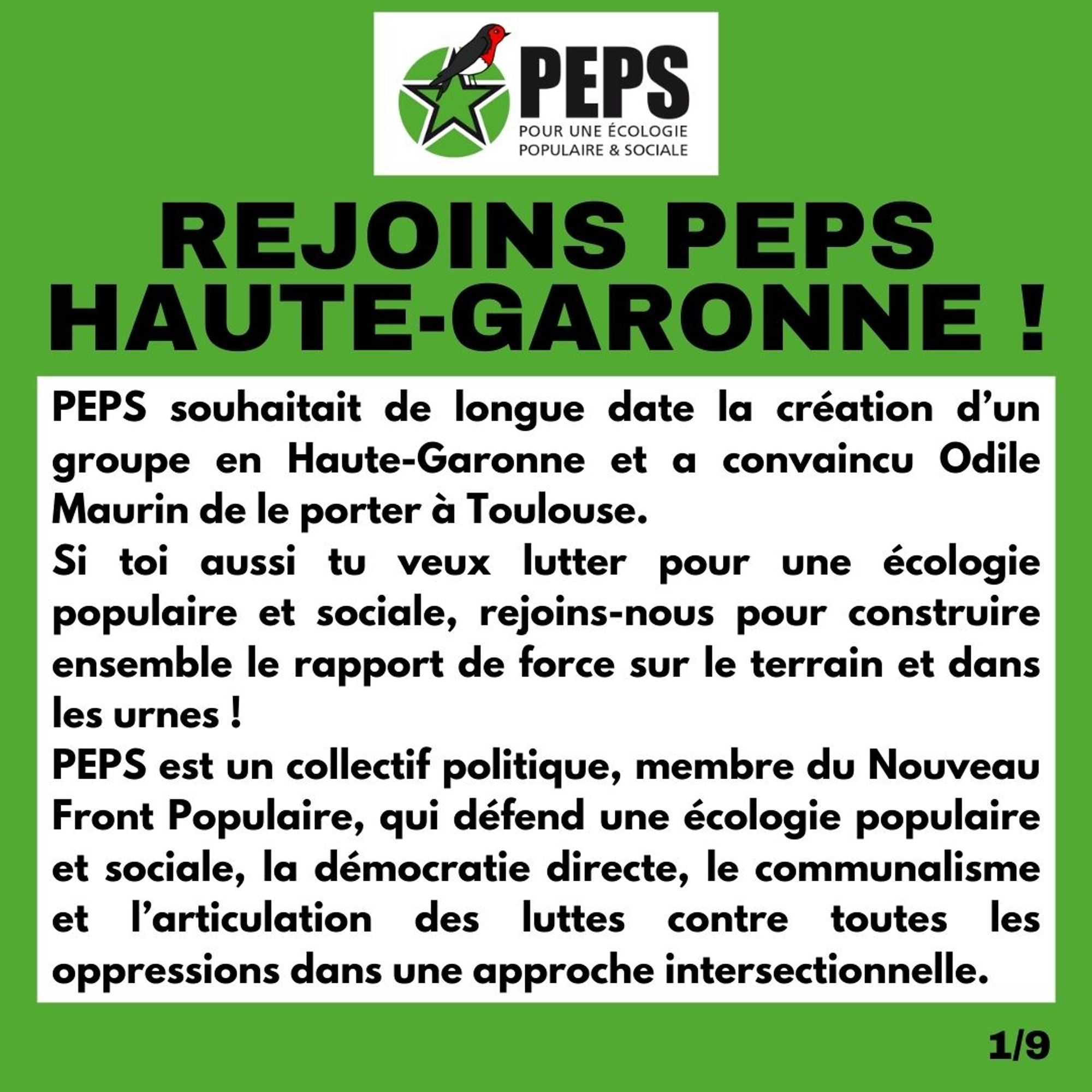 Visuel avec le logo de PEPS Pour une Ecologie Populaire et sociale.

Titre : Rejoins Peps Haute-Garonne ! 

PEPS souhaitait de longue date la création d’un groupe en Haute-Garonne et a convaincu Odile Maurin de le porter à Toulouse. Si toi aussi tu veux lutter pour une écologie populaire et sociale, rejoins-nous pour construire ensemble le rapport de force sur le terrain et dans les urnes ! 
PEPS est un collectif politique, membre du Nouveau Front Populaire, qui défend une écologie populaire et sociale, la démocratie directe, le communalisme et l’articulation des luttes contre toutes les oppressions dans une approche intersectionnelle.