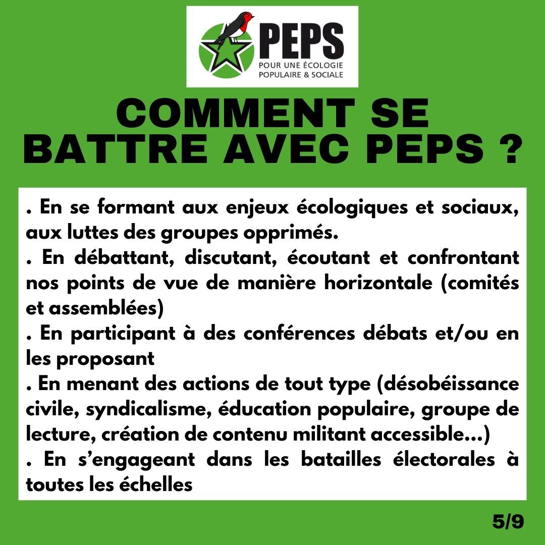 Titre : Comment se battre avec PEPS ? 
. En se formant aux enjeux écologiques et sociaux, aux luttes des groupes opprimés. 
. En débattant, discutant, écoutant et confrontant nos points de vue de manière horizontale (comités et assemblées) 
. En participant à des conférences débats et/ou en les proposant 
. En menant des actions de tout type (désobéissance civile, syndicalisme, éducation populaire, groupe de lecture, création de contenu militant accessible…) . En s’engageant dans les batailles électorales à toutes les échelles