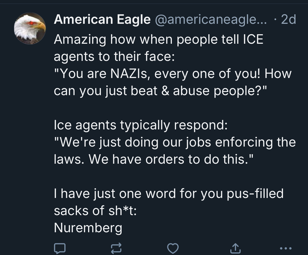 American Eagle @americaneagle... • 2d
Amazing how when people tell ICE agents to their face:
"You are NAZIs, every one of you! How can you just beat & abuse people?"
Ice agents typically respond:
"We're just doing our jobs enforcing the laws. We have orders to do this."
I have just one word for you pus-filled sacks of sh*t:
Nuremberg
•