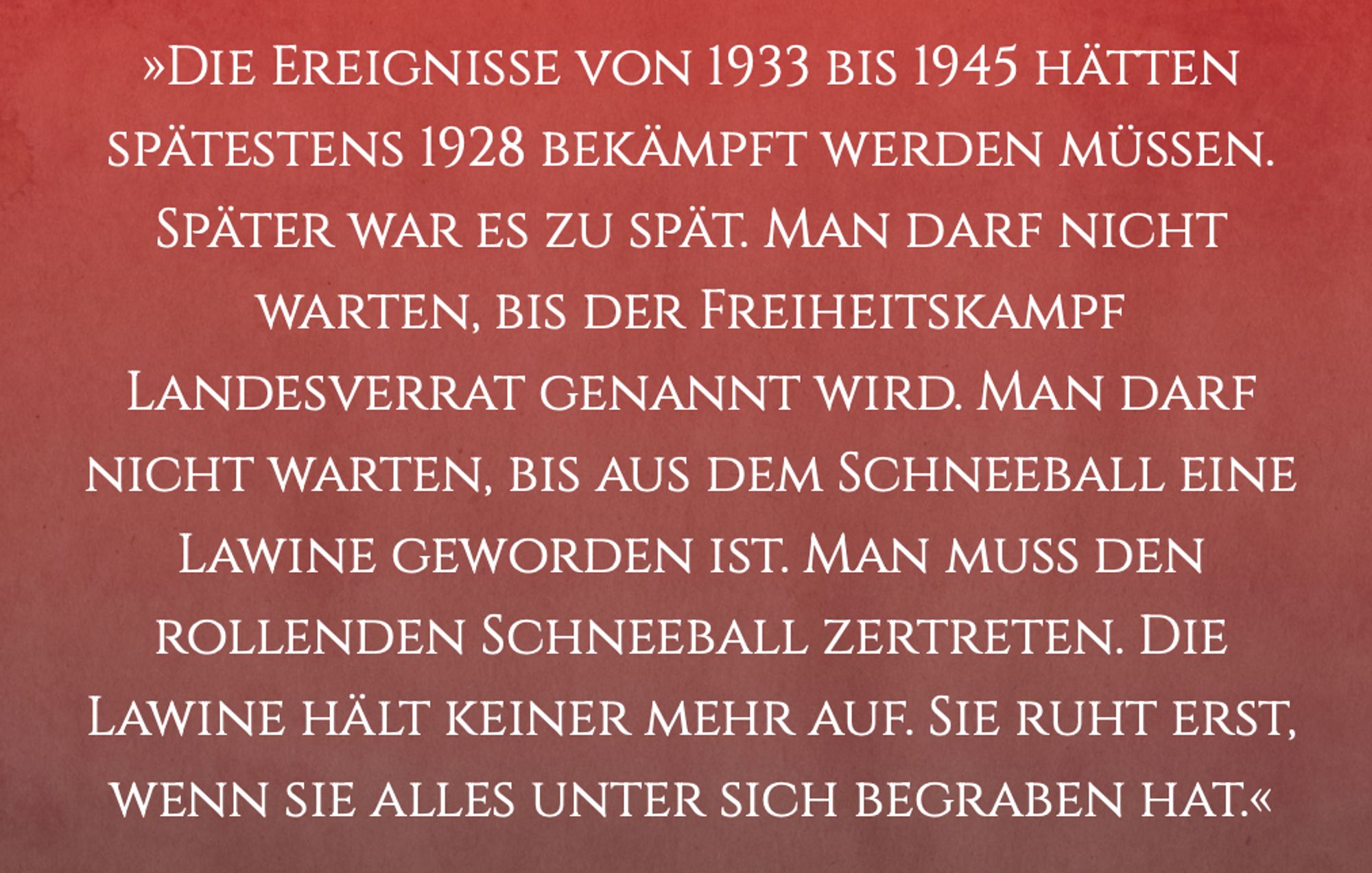 »DIE EREIGNISSE VON 1933 BIS 1945 HÄTTEN SPÄTESTENS 1928 BEKÄMPFT WERDEN MUSSEN. SPÄTER WAR ES ZU SPÄT. MAN DARF NICHT WARTEN, BIS DER FREIHEITSKAMPF LANDESVERRAT GENANNT WIRD. MAN DARF NICHT WARTEN, BIS AUS DEM SCHNEEBALL EINE LAWINE GEWORDEN IST. MAN MUSS DEN ROLLENDEN SCHNEEBALL ZERTRETEN. DIE LAWINE HÄLT KEINER MEHR AUF. SIE RUHT ERST, WENN SIE ALLES UNTER SICH BEGRABEN HAT.«