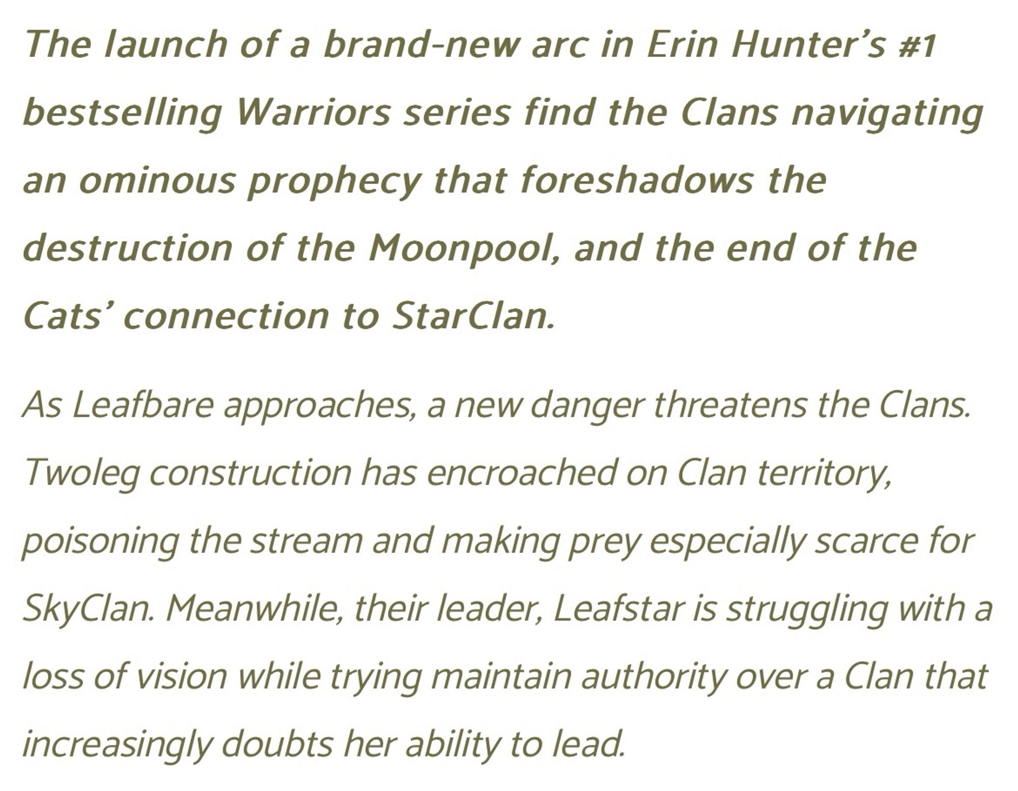 The launch of a brand-new arc in Erin Hunter’s #1 bestselling Warriors series find the Clans navigating an ominous prophecy that foreshadows the destruction of the Moonpool, and the end of the Cats' connection to StarClan.

As Leafbare approaches, a new danger threatens the Clans. Twoleg construction has encroached on Clan territory, poisoning the stream and making prey especially scarce for SkyClan. Meanwhile, their leader, Leafstar is struggling with a loss of vision while trying maintain authority over a Clan that increasingly doubts her ability to lead.