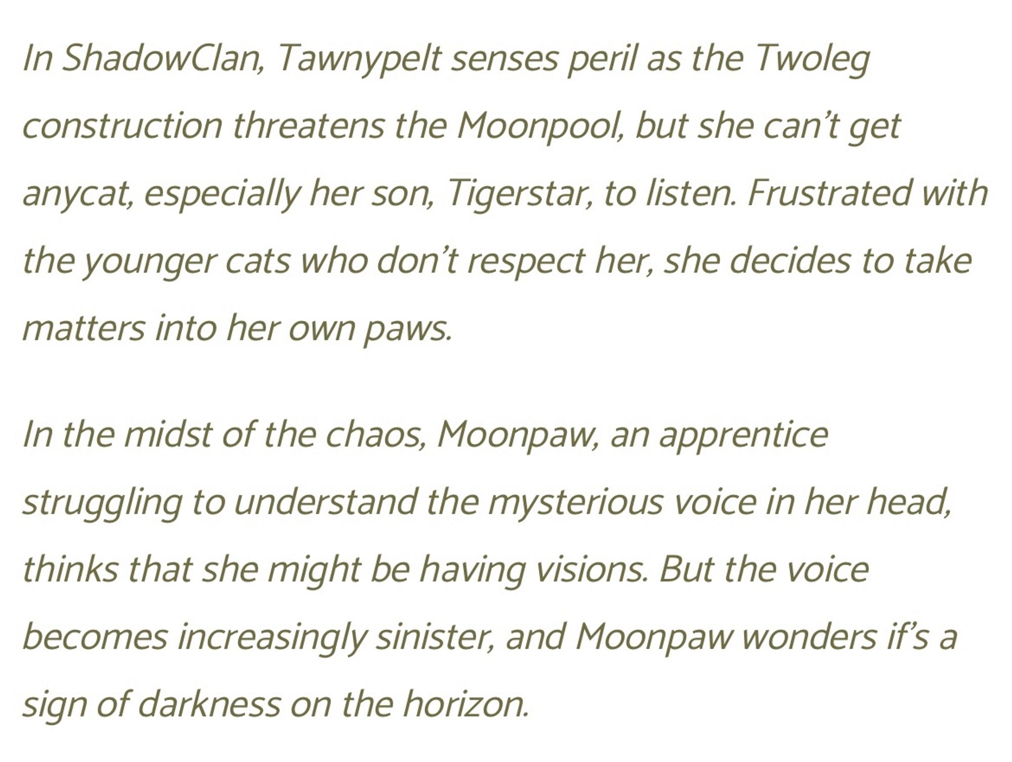 In ShadowClan, Tawnypelt senses peril as the Twoleg construction threatens the Moonpool, but she can’t get anycat, especially her son, Tigerstar, to listen. Frustrated with the younger cats who don't respect her, she decides to take matters into her own paws.

In the midst of the chaos, Moonpaw, an apprentice struggling to understand the mysterious voice in her head, thinks that she might be having visions. But the voice becomes increasingly sinister, and Moonpaw wonders if’s a sign of darkness on the horizon.