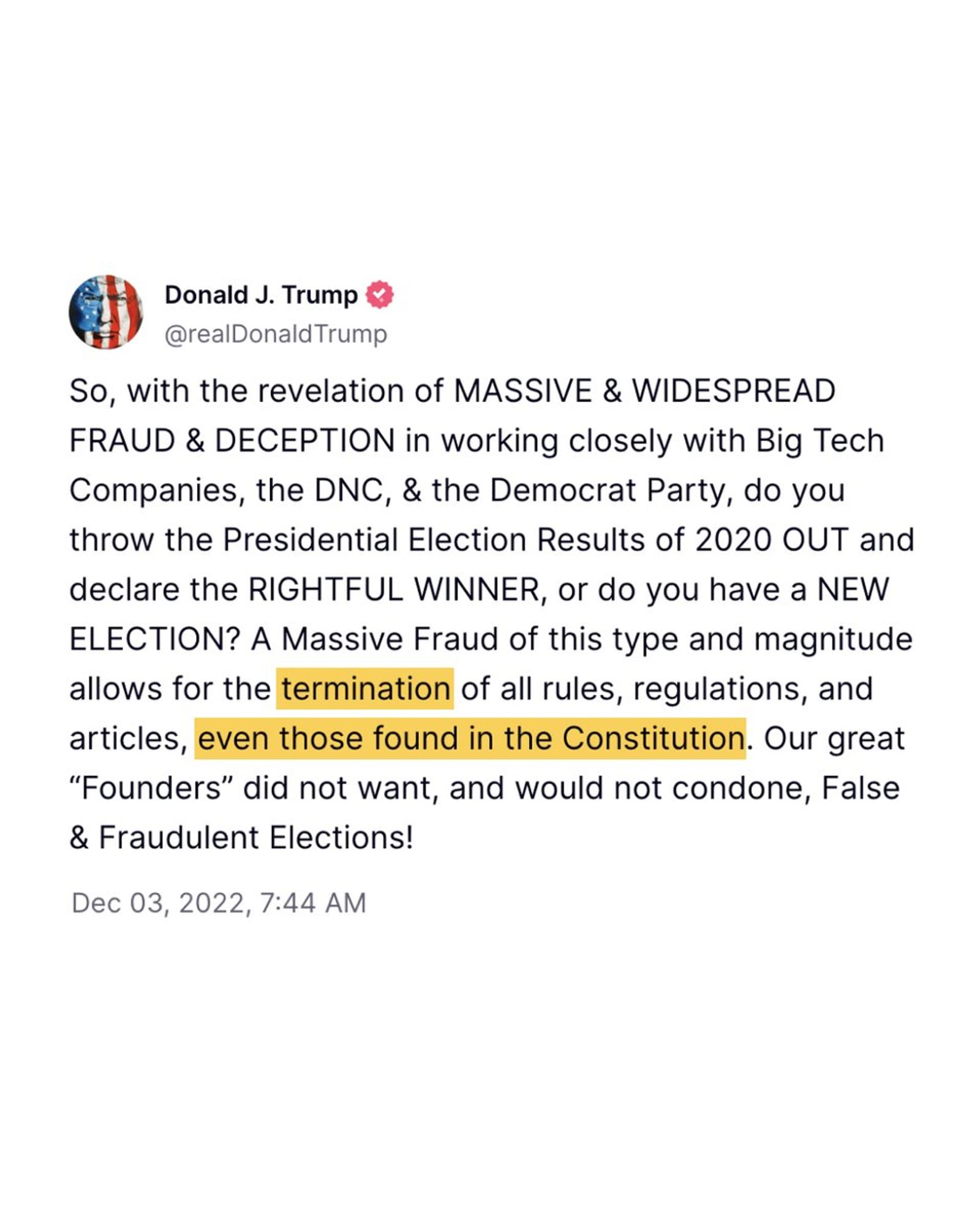 @realDonaldTrump Truth Social post: "So, with the revelation of MASSIVE & WIDESPREAD FRAUD & DECEPTION in working closely with Big Tech Companies, the DNC, & the Democrat Party, do you throw the Presidential Election Results of 2020 OUT and declare the RIGHTFUL WINNER, or do you have a NEW ELECTION? A Massive Fraud of this type and magnitude allows for the termination of all rules, regulations, and articles, even those found in the Constitution. Our great 'Founders' did not want, and would not condone, False & Fraudulent Elections!"