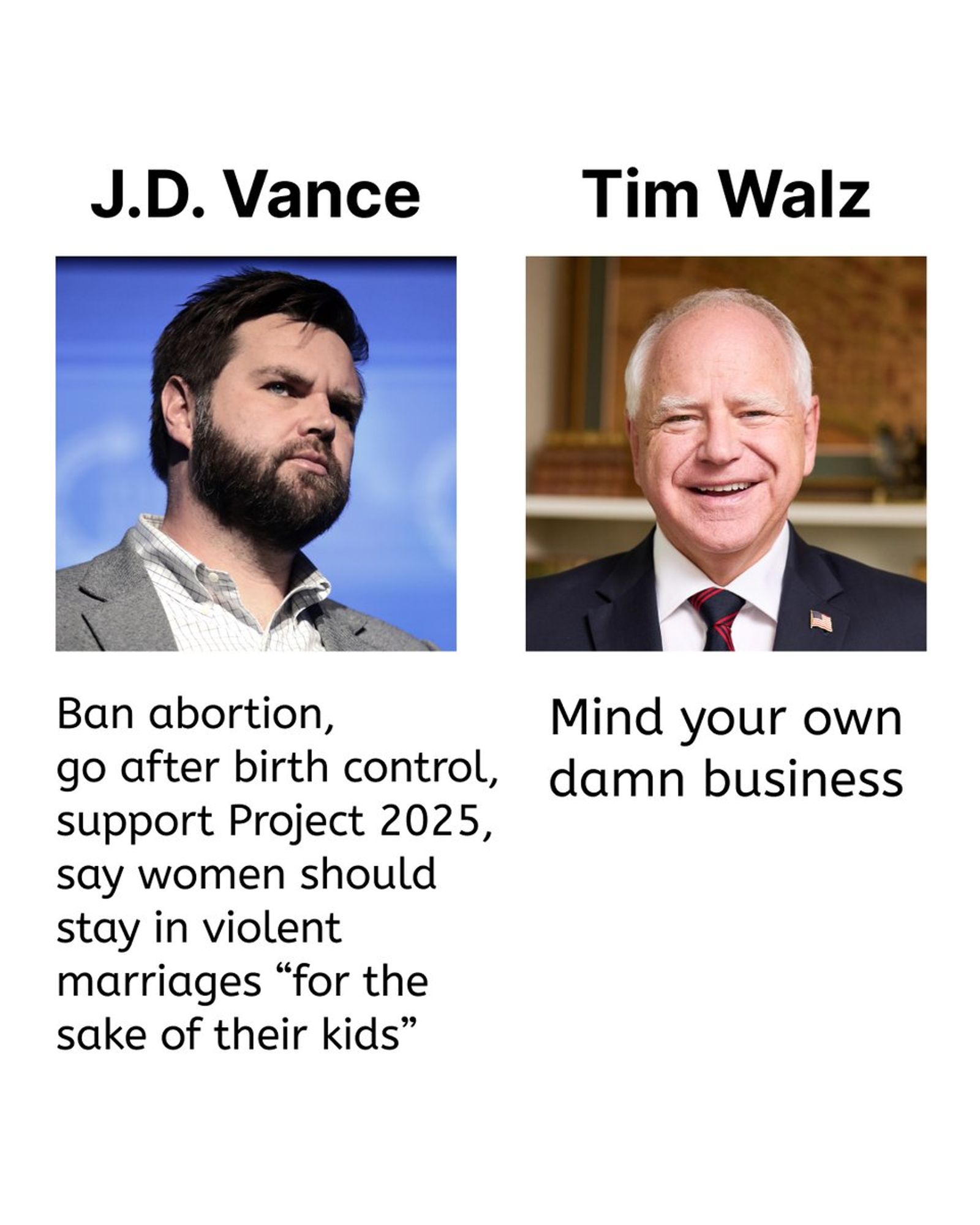 J.D. Vance: Ban abortion, go after birth control, support Project 2025, say women should stay in violent marriages "for the sake of their kids"

Tim Walz: Mind your own damn business