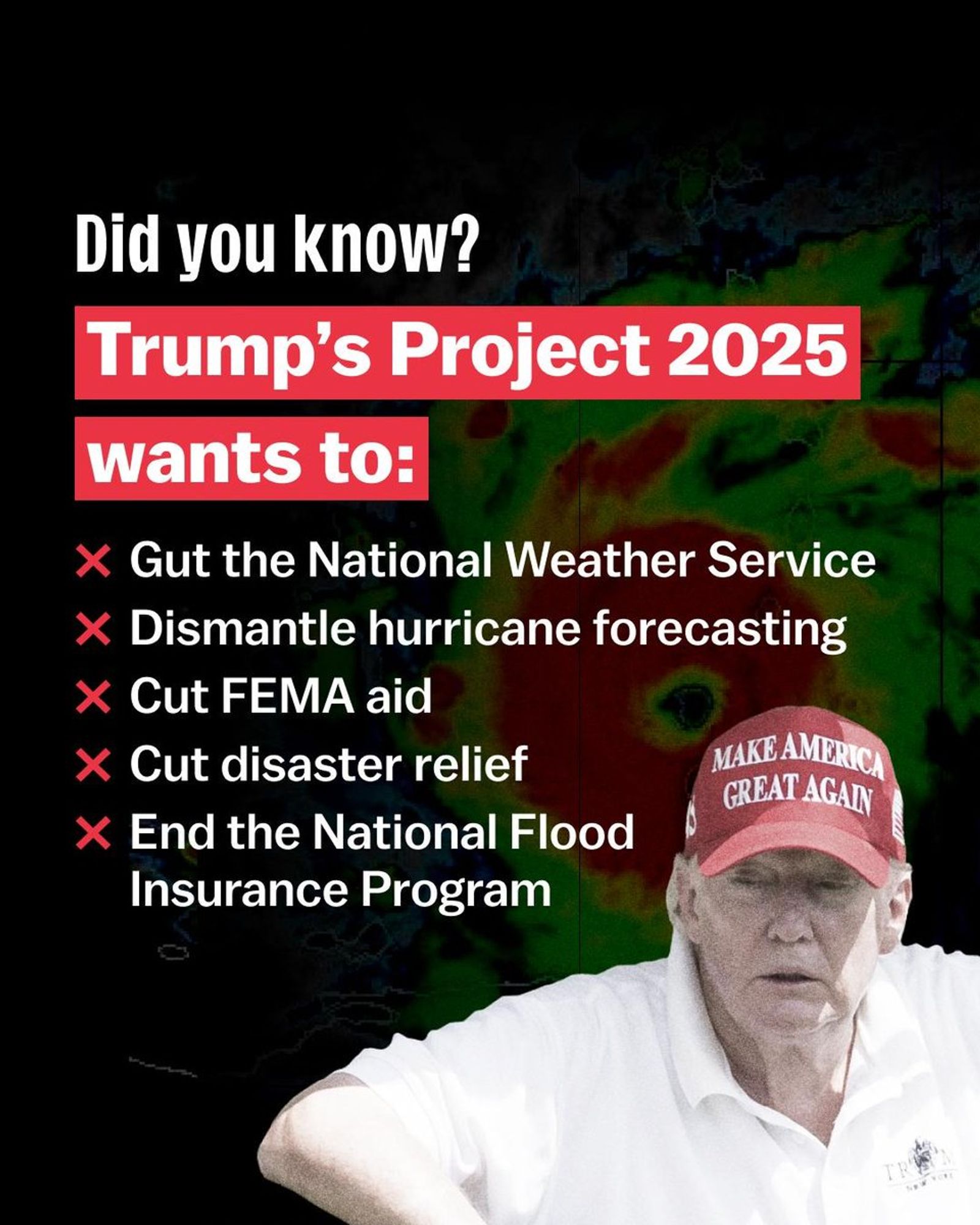 Did you know?

Trump's Project 2025 wants to:

Gut the National Weather Service
Dismantle hurricane forecasting
Cut FEMA aid
Cut disaster relief
End the National Flood Insurance Program