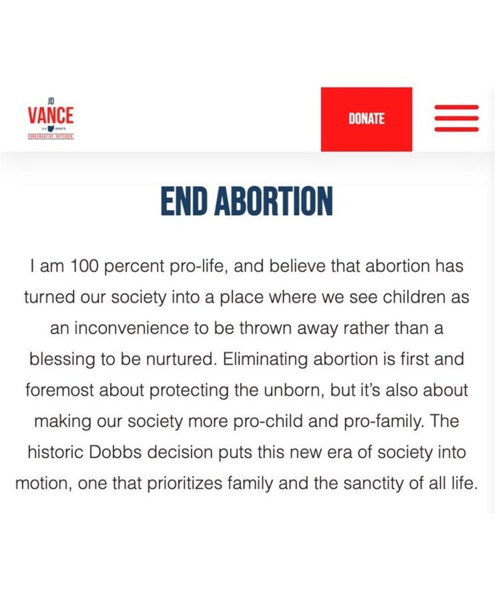 JD Vance's website: 

"END ABORTION

I am 100 percent pro-life, and believe that abortion has turned our society into a place where we see children as an inconvenience to be thrown away rather than a blessing to be nurtured. Eliminating abortion is first and foremost about protecting the unborn, but it's also about making our society more pro-child and pro-family. The historic Dobbs decision puts this new era of society into motion, one that prioritizes family and the sanctity of all life."