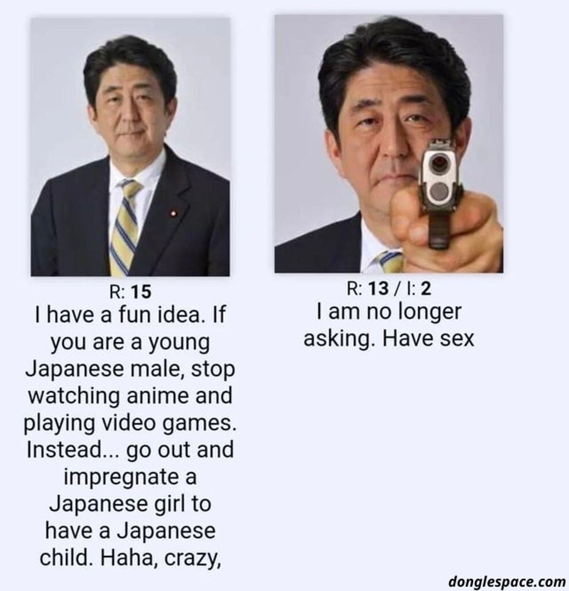 2 image de shinzō abe avec sous la première ressemble a une photo officielle il a un léger sourire et se trouve le texte "R:15, I have a fun idea if you are a young Japanese male, stop watching anime and playing video games. Instead... Go out and impregnate a Japanese girl to have a Japanese child. Haha, crazy."
The second picture is a close up where he looks serious and had a gun Ponting at the viewer the text under this one reads "R:13/I:2, I am no longer asking. Have sex"