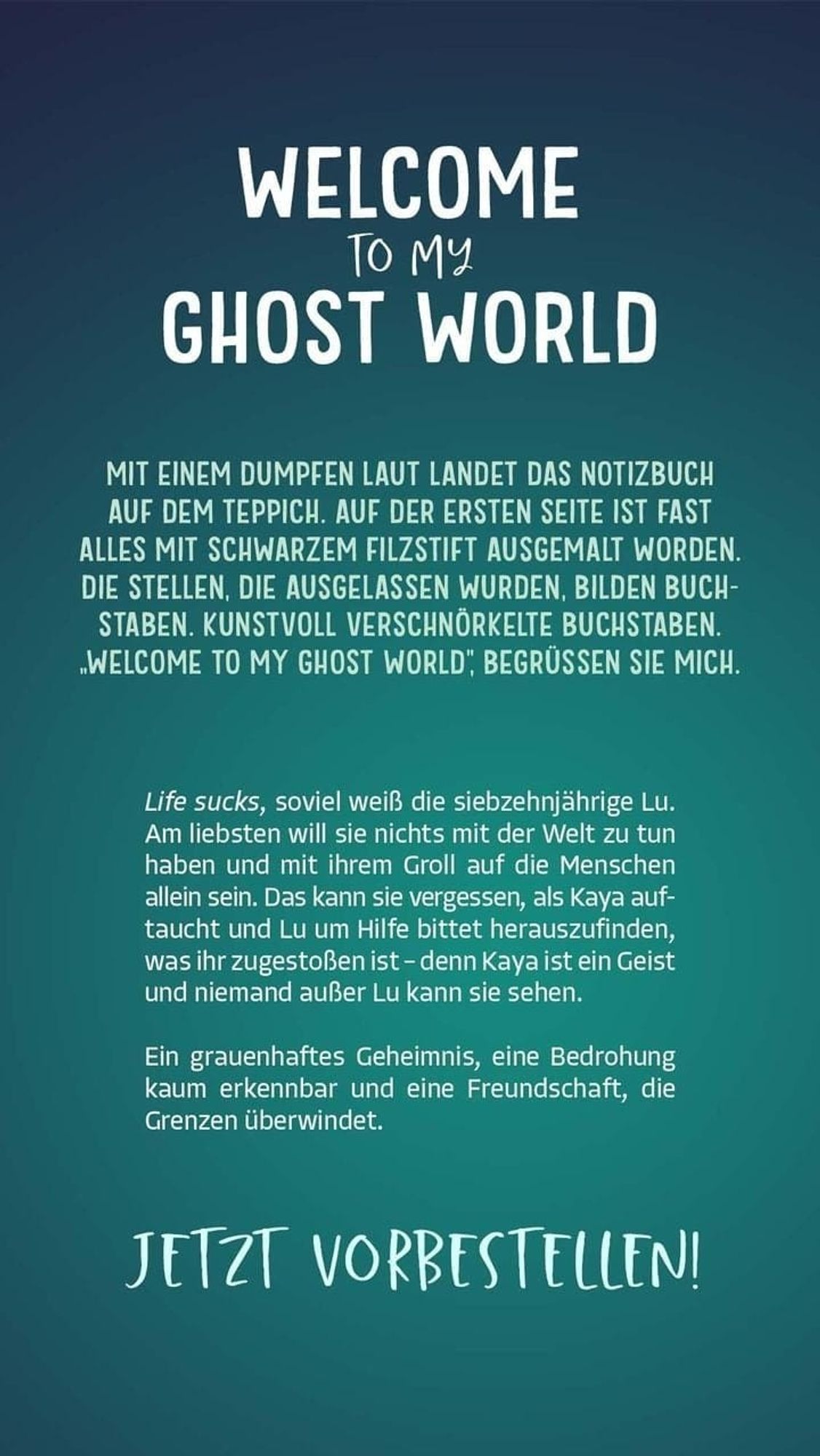 WILLKOMMEN INMEINER GEISTERWELT

MIT EINEM DUMPFEN LAUT LANDET DAS NOTIZBUCH AUF DEM TEPPICH. AUF DER ERSTEN SEITE IST FAST ALLES MIT SCHWARZEM FILZSTIFT AUSGEMALT WORDEN. DIE STELLEN, DIE AUSGELASSEN WURDEN, BILDEN BUCH- STABEN. KUNSTVOLL VERSCHNÖRKELTE BUCHSTABEN. WELCOME TO MY GHOST WORLD, BEGRÜSSEN SIE MICH.

Life sucks, soviel weiß die siebzehnjährige Lu. Am liebsten will sie nichts mit der Welt zu tun haben und mit ihrem Groll auf die Menschen allein sein. Das kann sie vergessen, als Kaya auf- taucht und Lu um Hilfe bittet herauszufinden, was ihr zugestoßen ist - denn Kaya ist ein Geist und niemand außer Lu kann sie sehen.

Ein grauenhaftes Geheimnis, eine Bedrohung kaum erkennbar und eine Freundschaft, die Grenzen überwindet.

JETZT VORBESTELLEN!